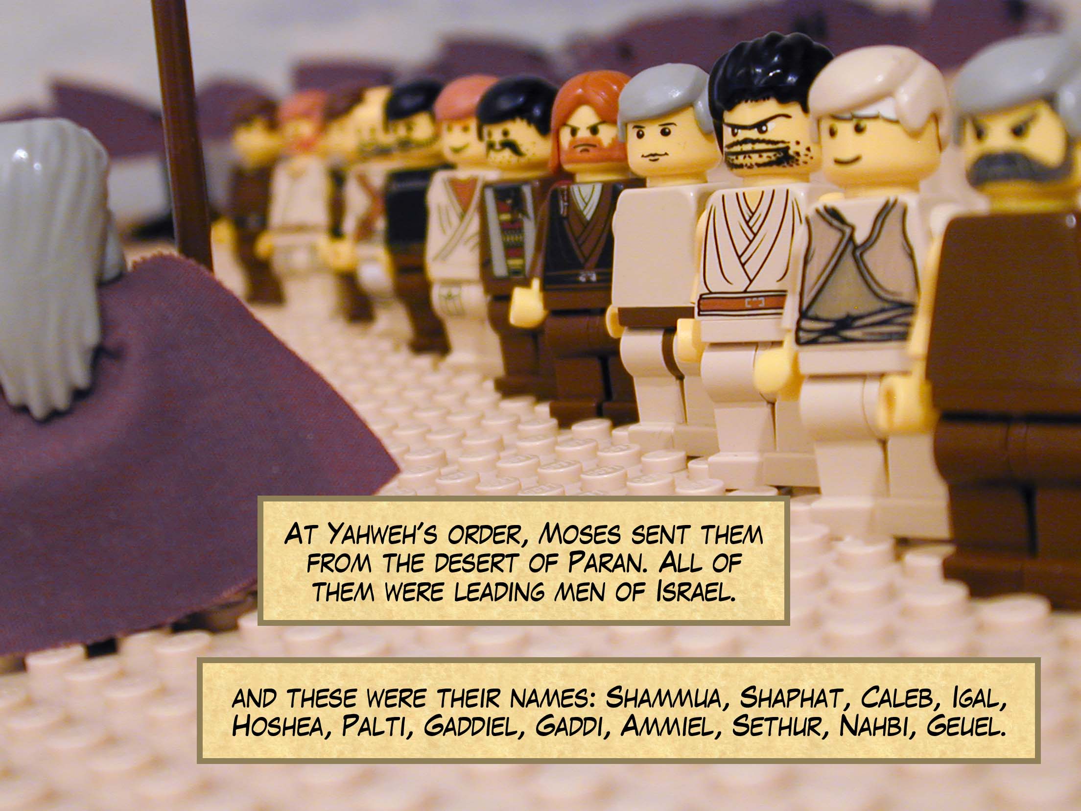 At Yahweh's order, Moses sent them from the desert of Paran. All of them were leading men of Israel, and these were their names: Shammua, Shaphat, Caleb, Igal, Hoshea, Palti, Gaddiel, Gaddi, Ammiel, Sethur, Nahbi, and Geuel.