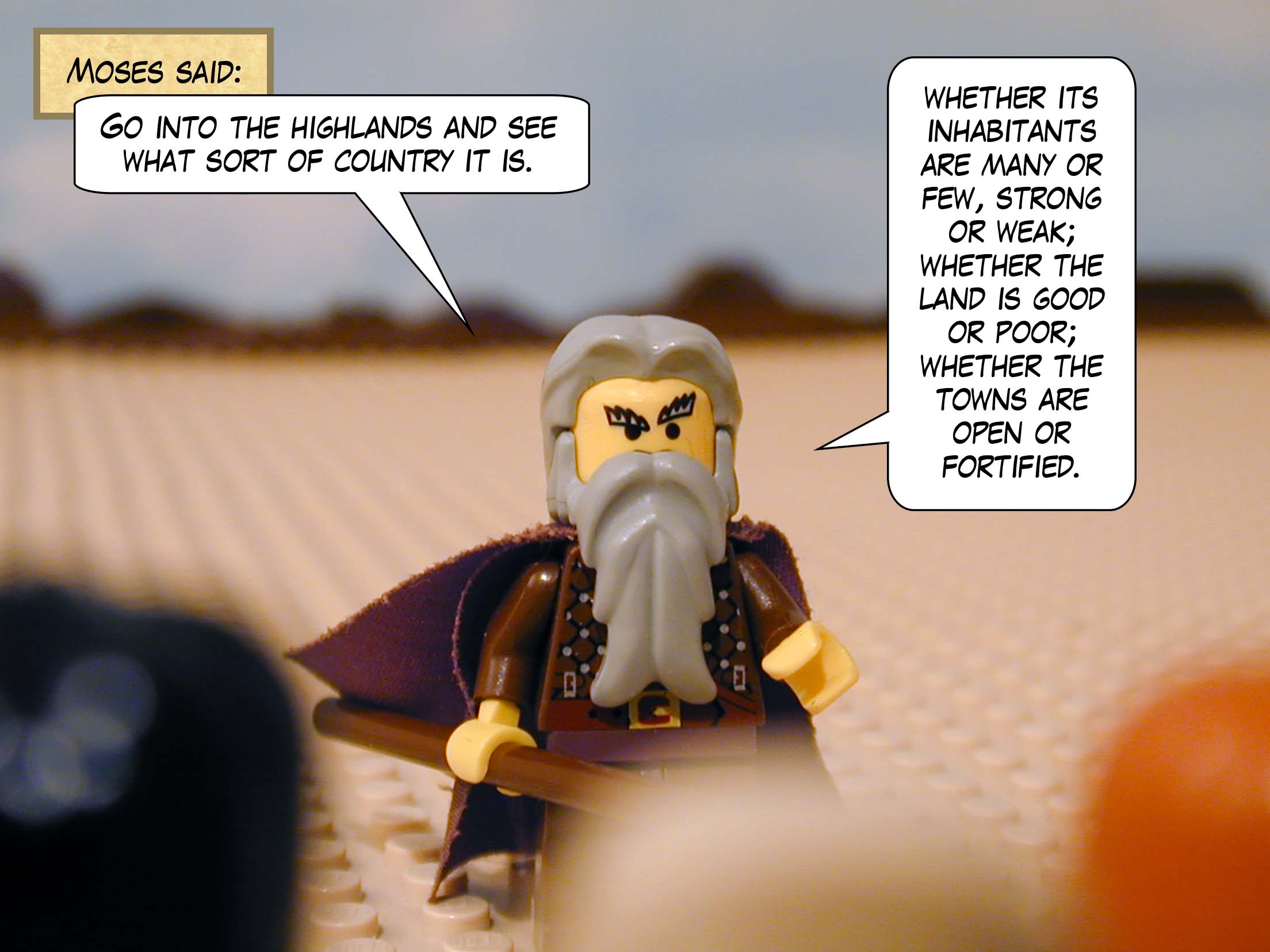 Moses said, 'Go into the highlands and see what sort of country it is: whether its inhabitants are many or few, strong or weak; whether the land is good or poor; whether the towns are open or fortified.'