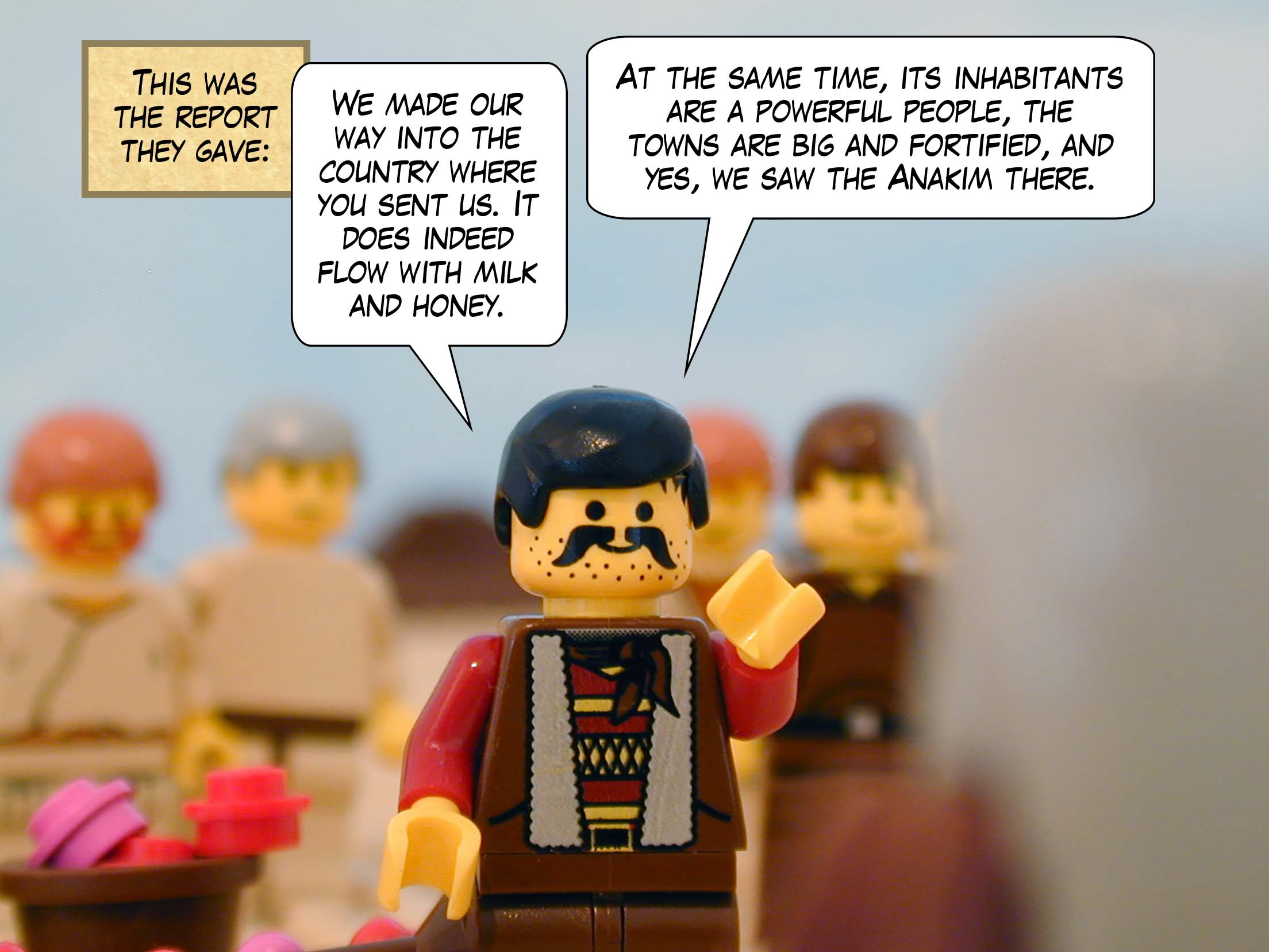 This was the report they gave: 'We made our way into the country where you sent us. It does indeed flow with milk and honey. At the same time, its inhabitants are a powerful people, the towns are big and fortified, and yes, we saw the Anakim there.'