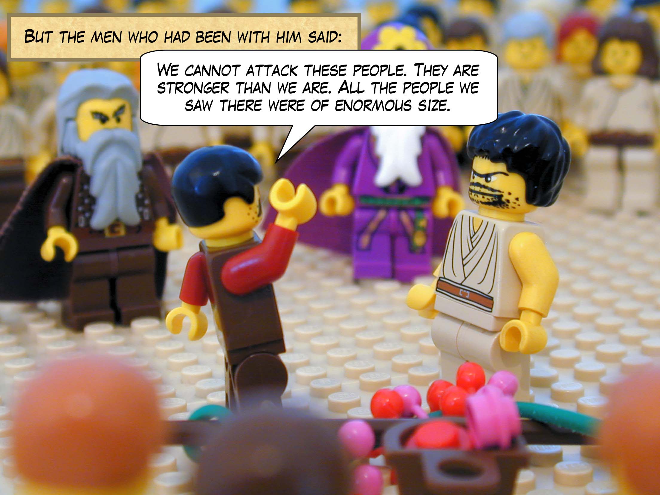 But the men who had been with him said, 'We cannot attack these people. They are stronger than we are. All the people we saw there were of enormous size.'