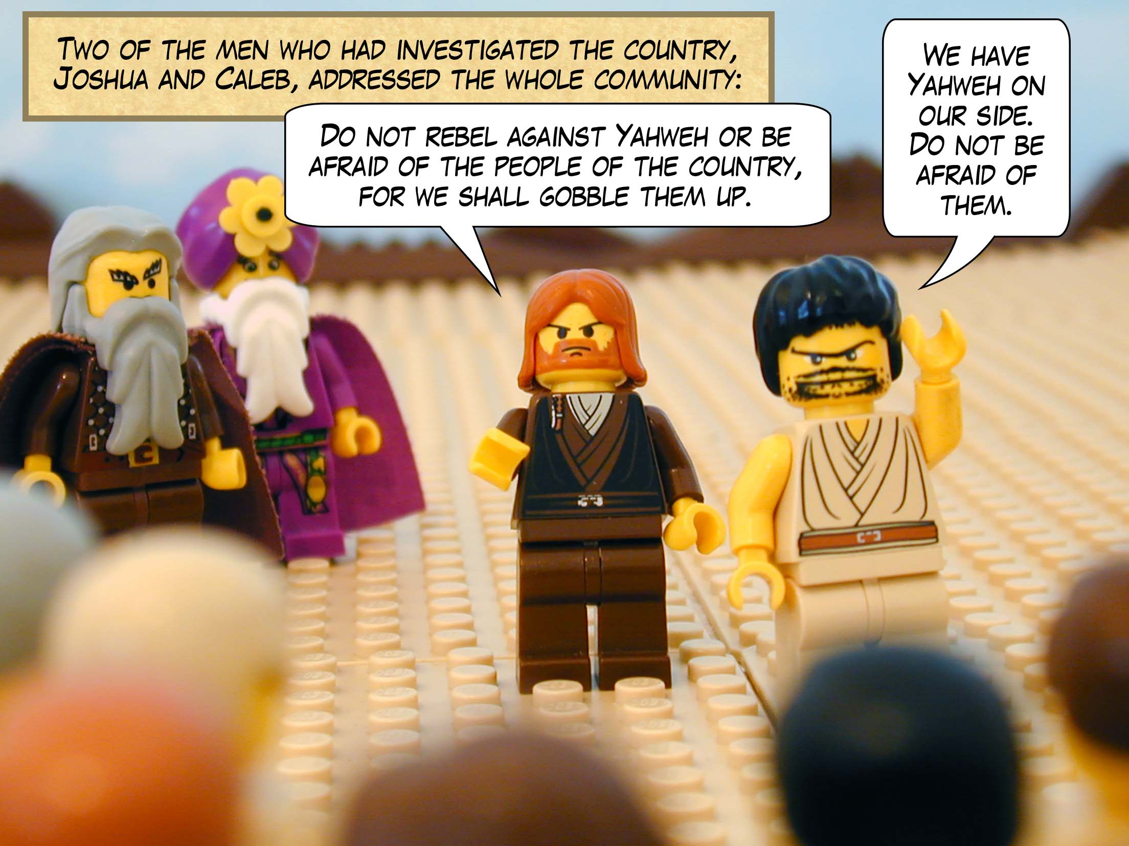 Two of the men who had investigated the country, Joshua and Caleb, addressed the whole community as follows: 'Do not rebel against Yahweh or be afraid of the people of the country, for we shall gobble them up. We have Yahweh on our side. Do not be afraid of them.'