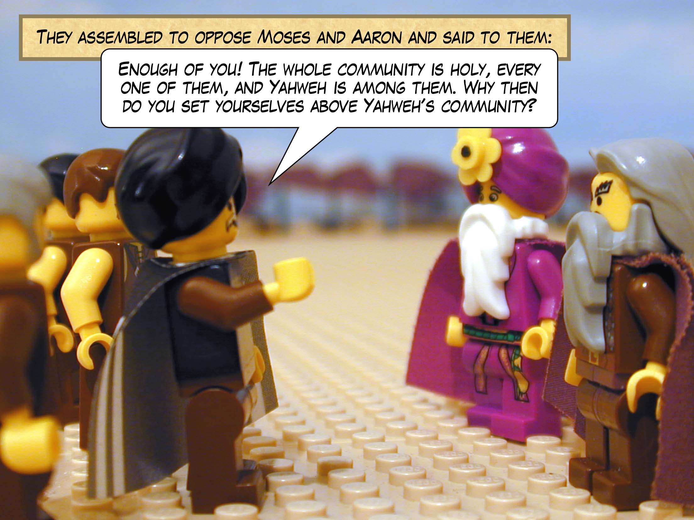 They assembled to oppose Moses and Aaron and said to them, 'Enough of you! The whole community is holy, every one of them, and Yahweh is among them. Why then do you set yourselves above Yahweh's community?'