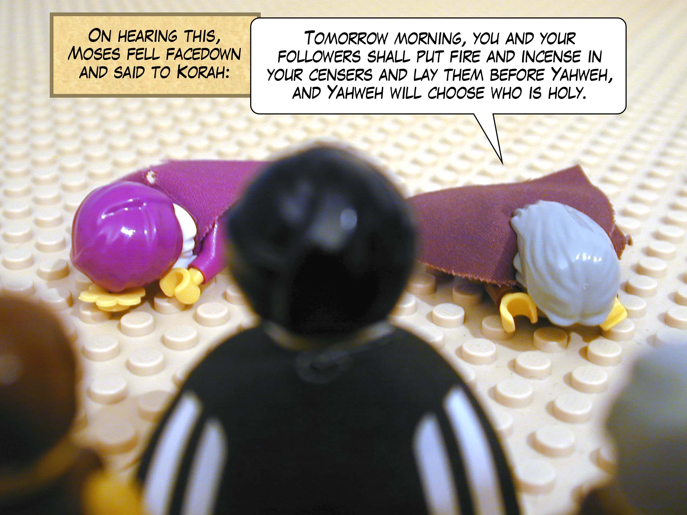 On hearing this, Moses fell facedown and said to Korah, 'Tomorrow morning, you and your followers shall put fire and incense in your censers and lay them before Yahweh, and Yahweh will choose who is holy.'