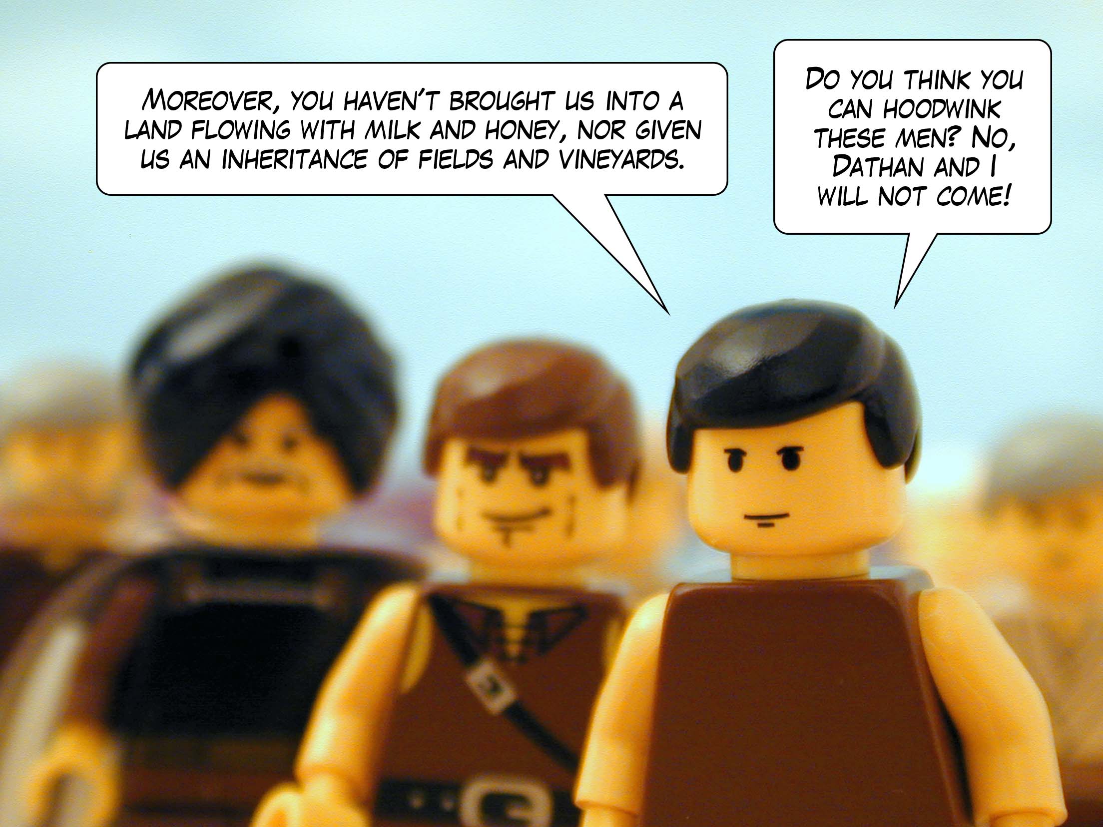 'Moreover, you haven't brought us into a land flowing with milk and honey, nor given us an inheritance of fields and vineyards. Do you think you can hoodwink these men? No, Dathan and I will not come!'