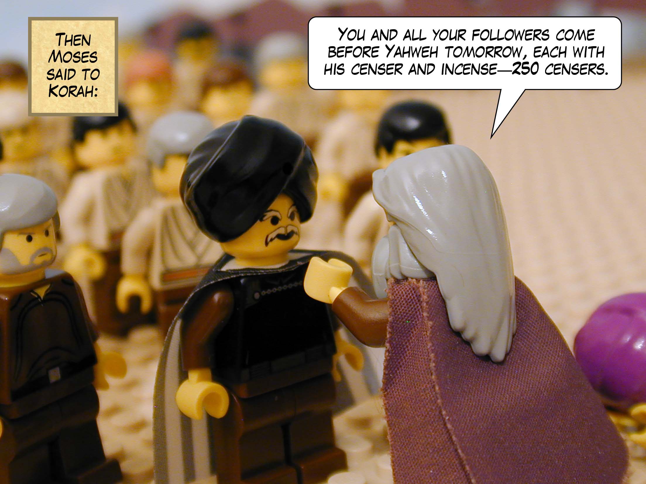 Then Moses said to Korah, 'You and all your followers come before Yahweh tomorrow, each man with his censer and incense -- 250 censers.'