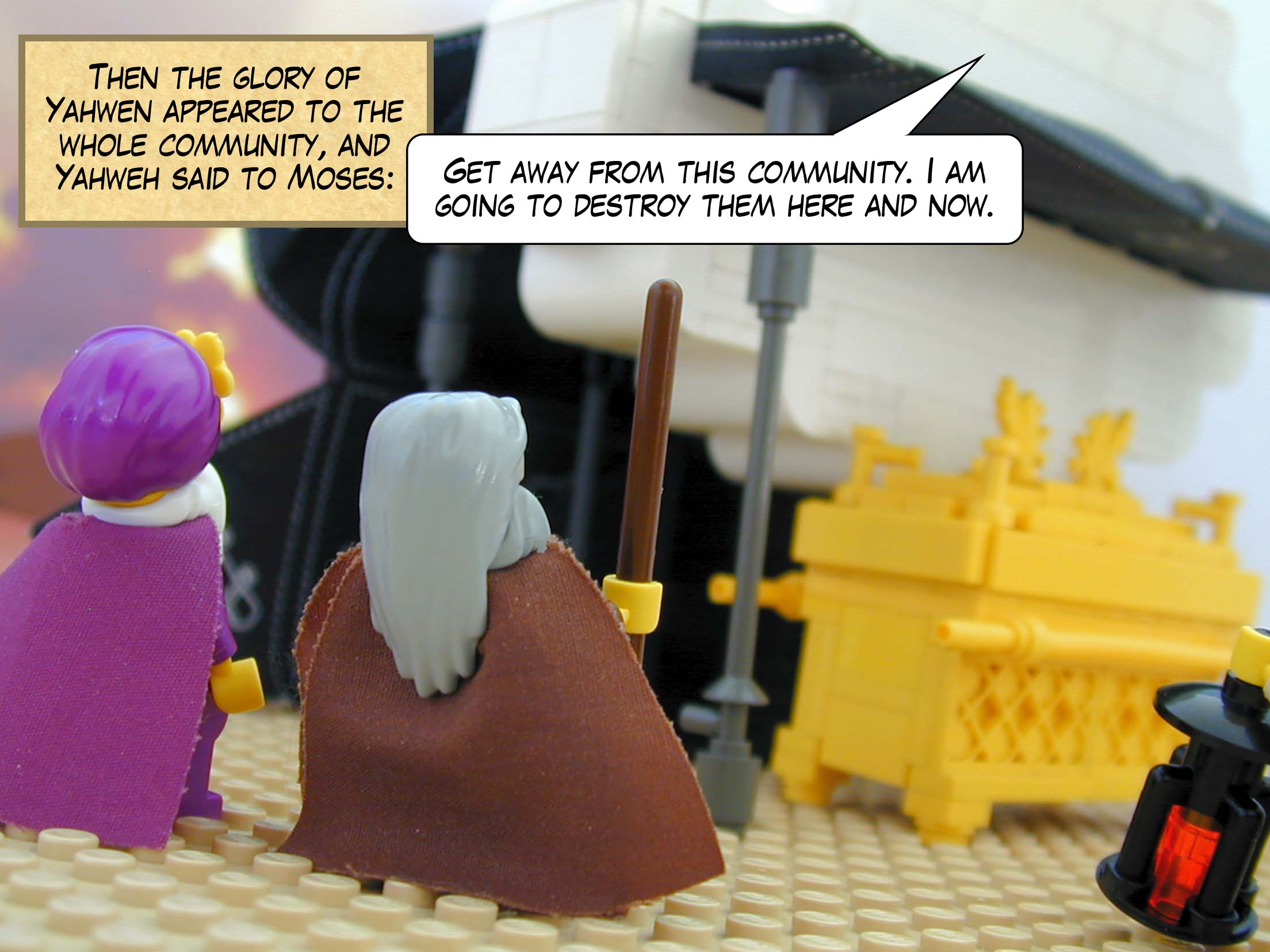 Then the glory of Yahwen appears to the whole community, and Yahweh said to Moses, 'Get away from this community. I am going to destroy them here and now.'