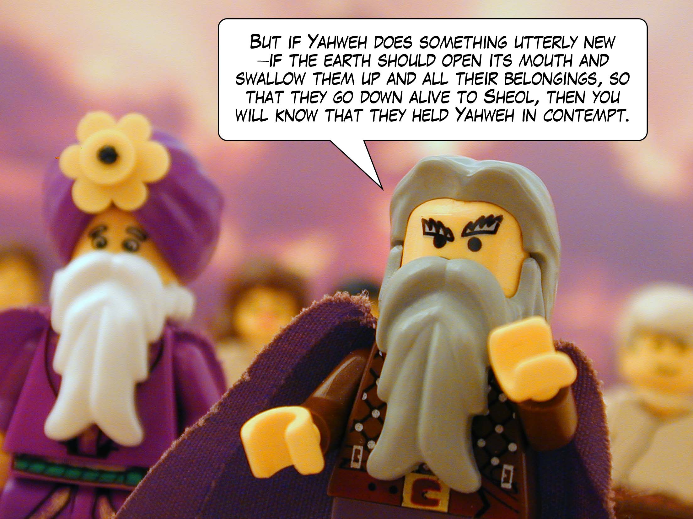 'But if Yahweh does something utterly new -- if the earth should open its mouth and swallow them up and all their belongings, so that they go down alive to Sheol, then you will know that they held Yahweh in contempt.'