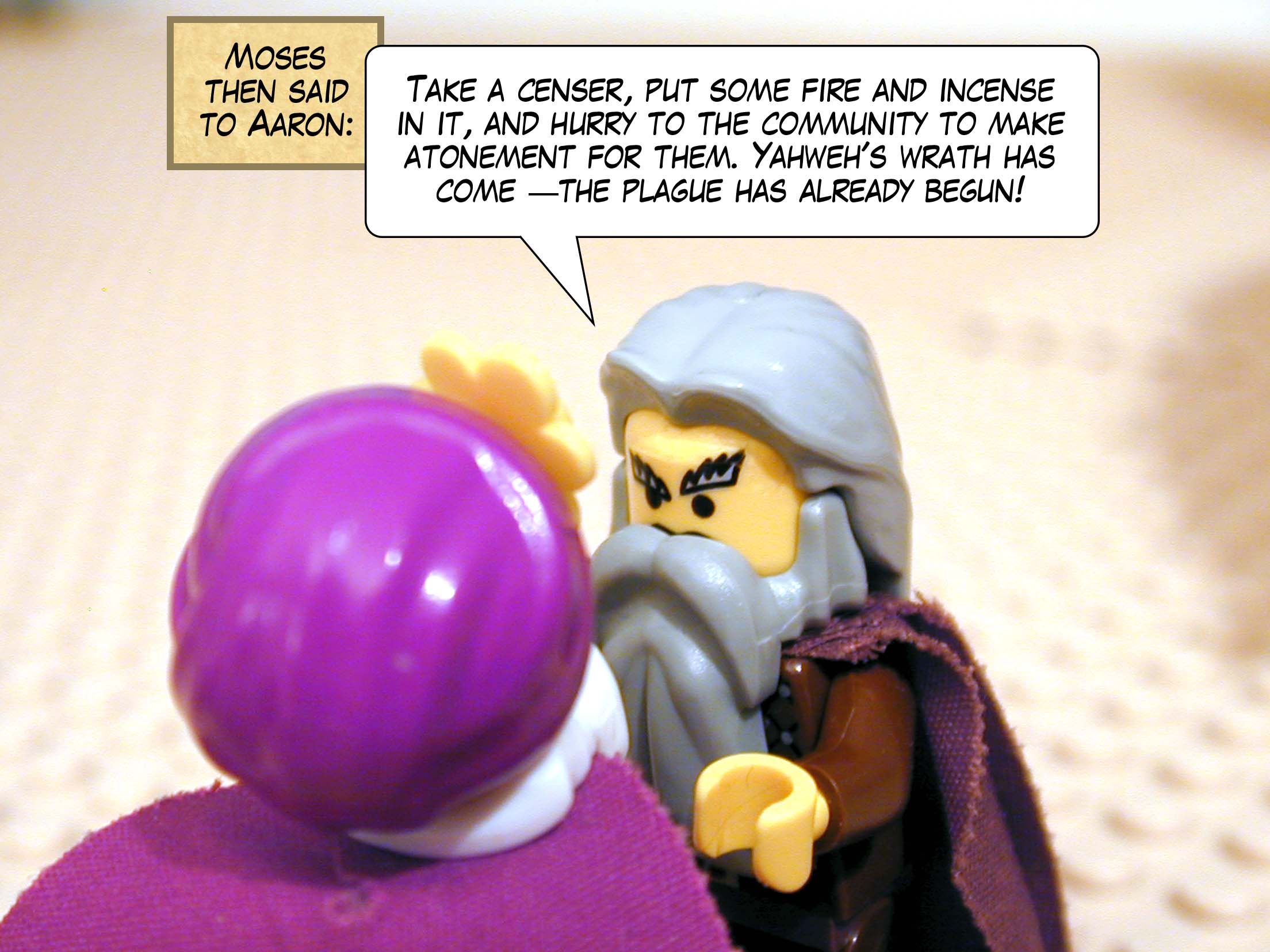 Moses then said to Aaron, 'Take a censer, put some fire and incense in it, and hurry to the community to make atonement for them. Yahweh's wrath has come -- the plague has already begun!'