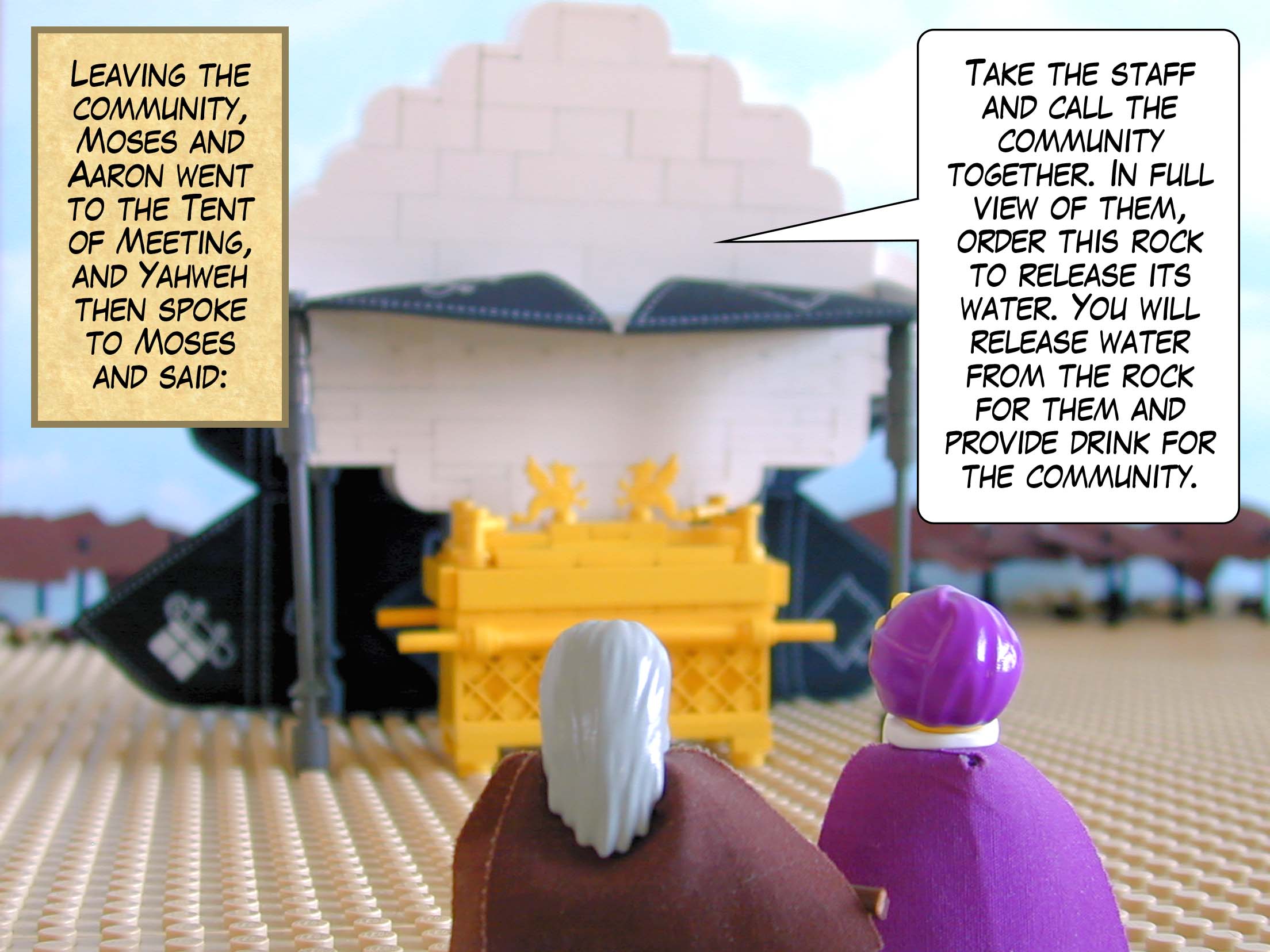 Leaving the community, Moses and Aaron went to the Tent of Meeting, and Yahweh then spoke to Moses and said, 'Take the staff and call the community together. In full view of them, order this rock to release its water. You will release water from the rock for them and provide drink for the community.'
