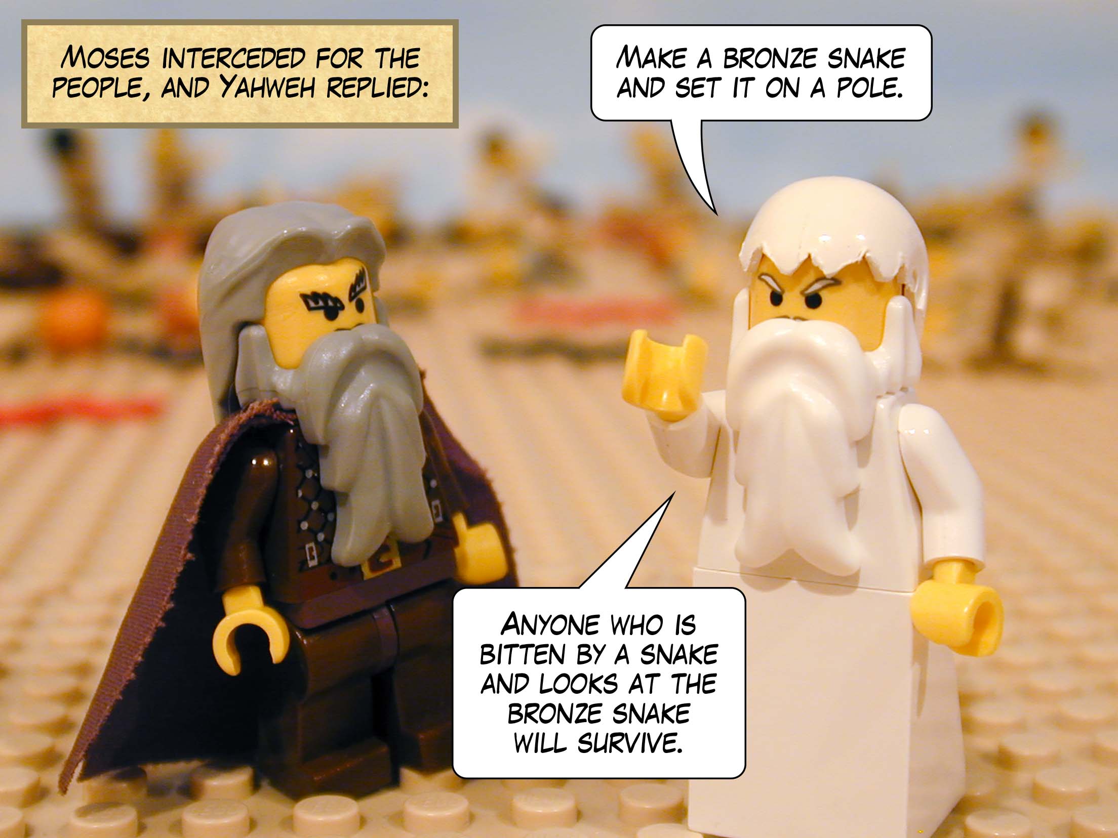 Moses interceded for the people, and Yahweh replied, 'Make a bronze snake and set it on a pole. Anyone who is bitten by a snake and looks at the bronze snake will survive.'