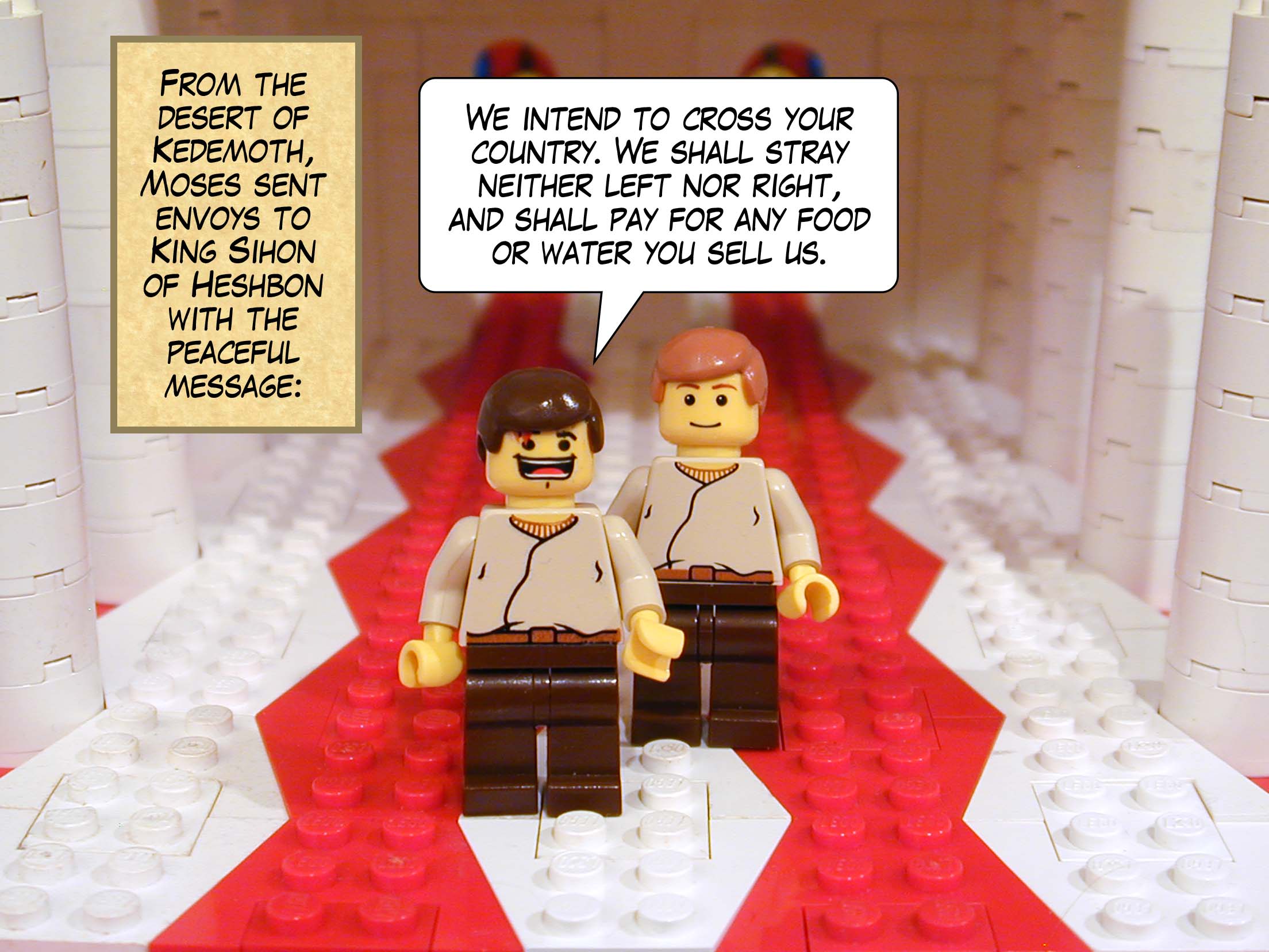 From the desert of Kedemoth, Moses sent envoys to King Sihon of of Heshbon with the peaceful message, 'We intend to cross your country. We shall stray neither left nor right, and shall pay for any food or water you sell us.'