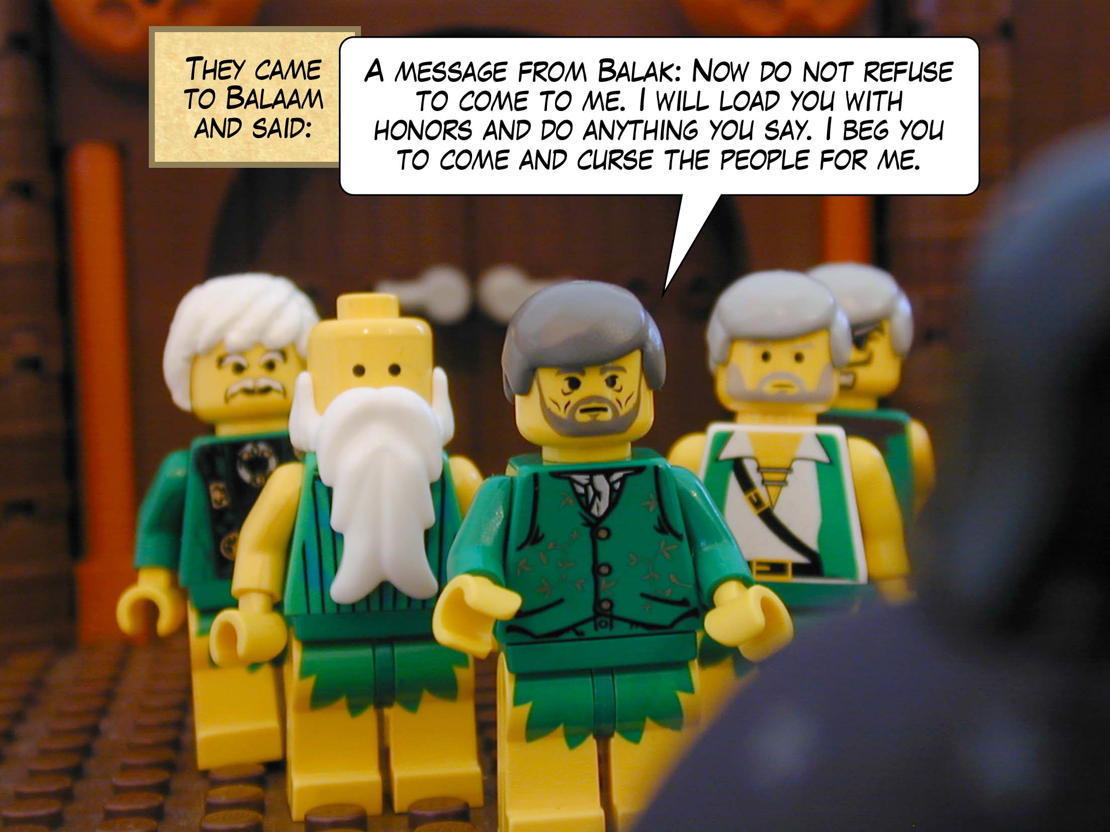 They came to Balaam and said, 'A message from Balak: Now do not refuse to come to me. I will load you with honors and do anything you say. I beg you to come and curse the people for me.'
