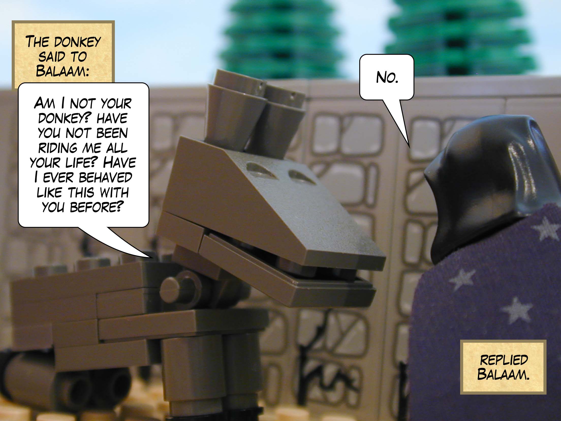 The donkey said to Balaam, 'Am I not your donkey, and have you not been riding me all your life? Have I ever behaved like this with you before?' 'No,' replied Balaam.