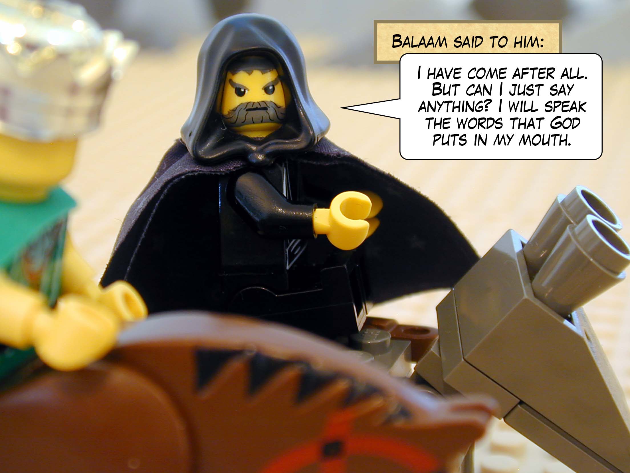 Balaam said to him, 'I have come after all. But can I just say anything? I will speak the words that God puts in my mouth.'