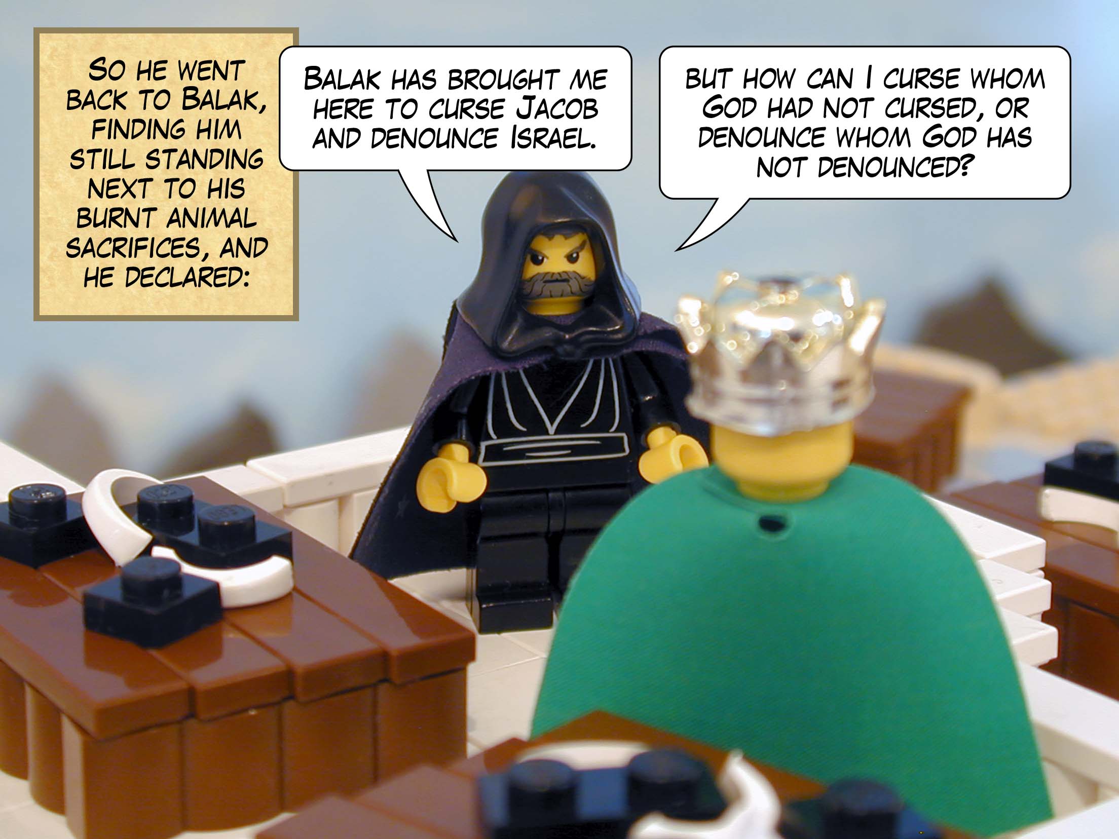 So he went back to Balak, finding him still standing next to his burnt animal sacrifices, and he declared, 'Balak has brought me here to curse Jacob and denounce Israel, but how can I curse whom God had not cursed, or denounce whom God has not denounced?'