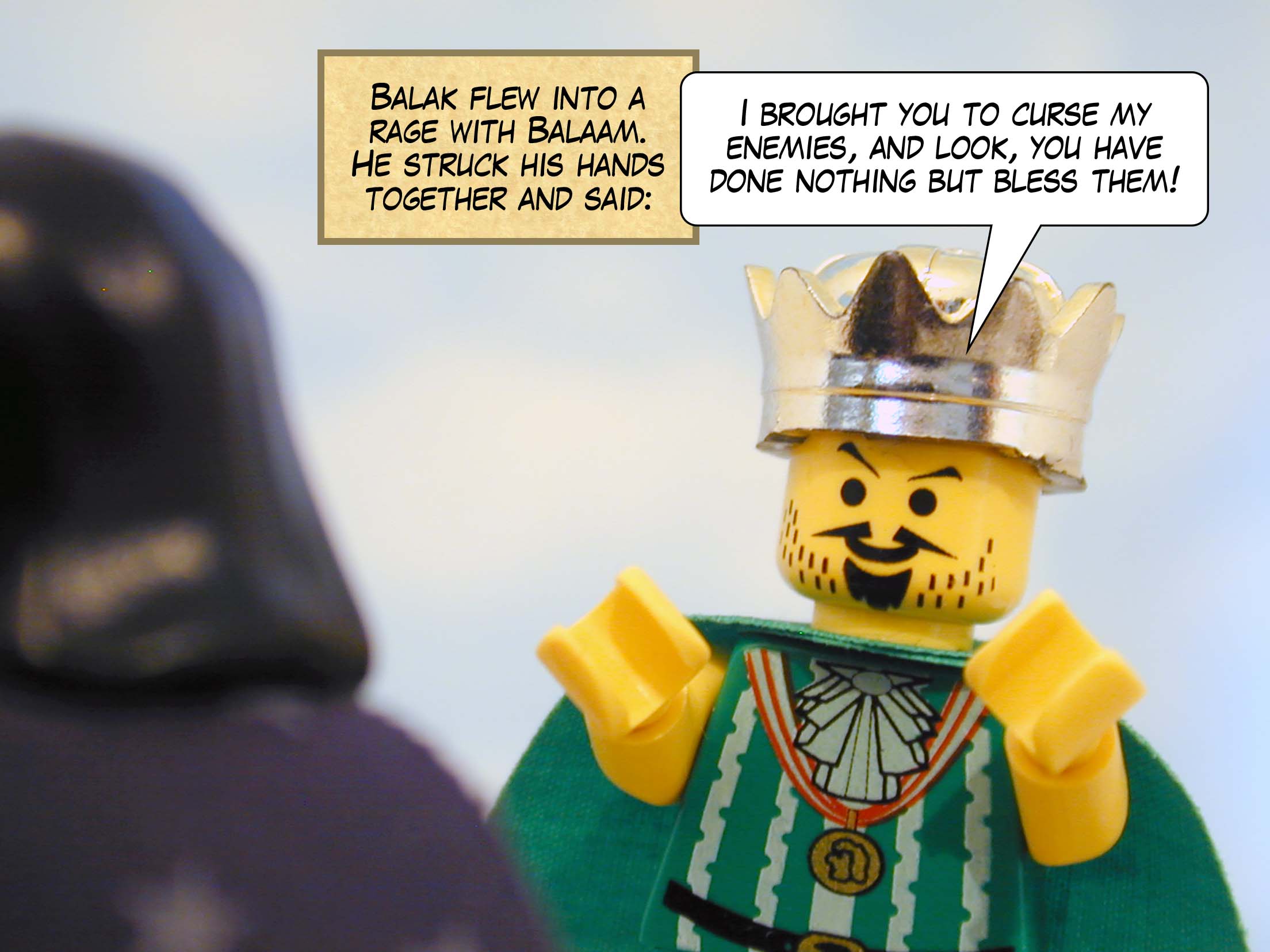 Balak flew into a rage with Balaam. He struck his hands together and said 'I brought you to curse my enemies, and look, you have done nothing but bless them!'