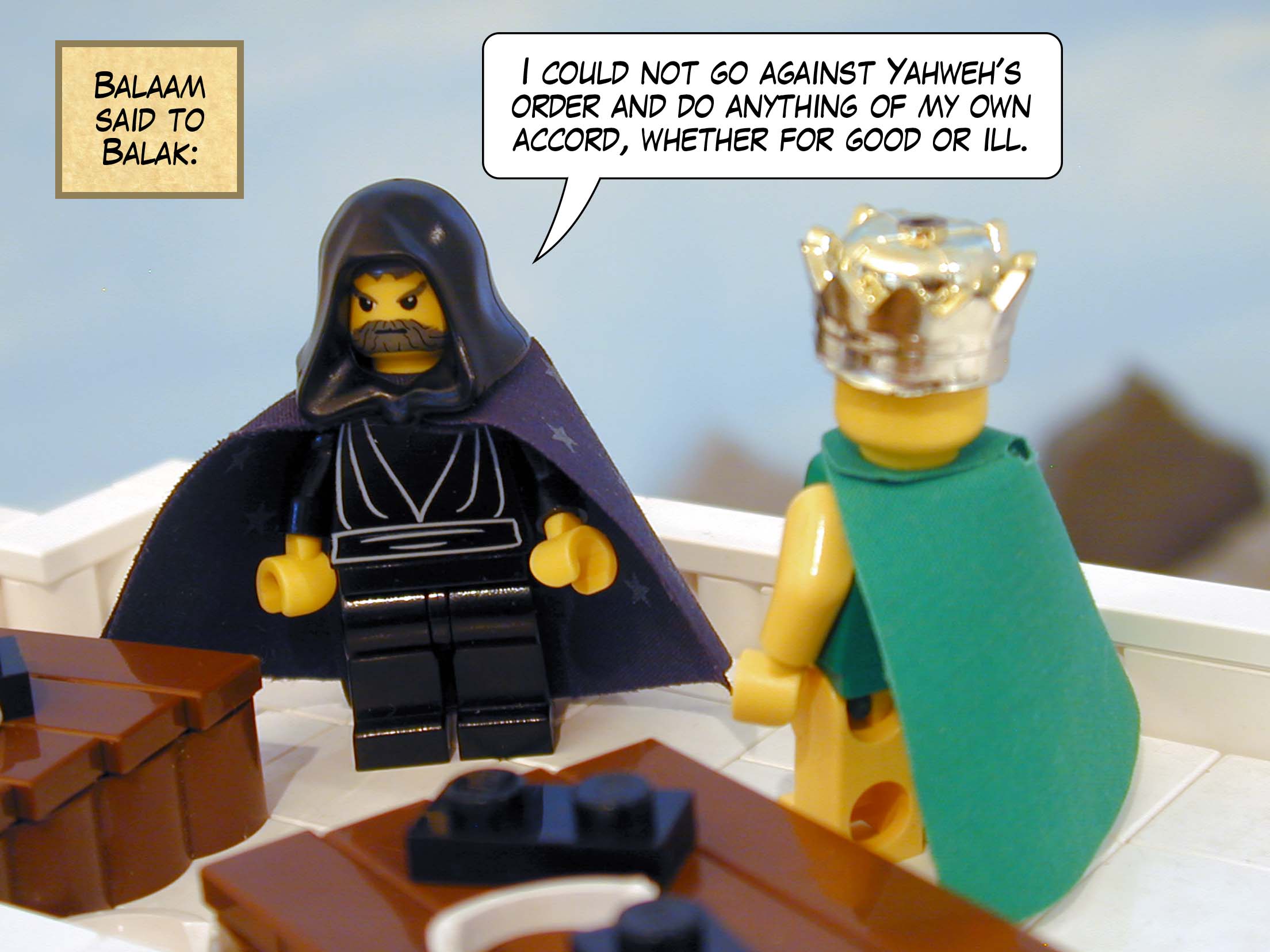 Balaam said to Balak, 'I could not go against Yahweh's order and do anything of my own accord, whether for good or ill.'