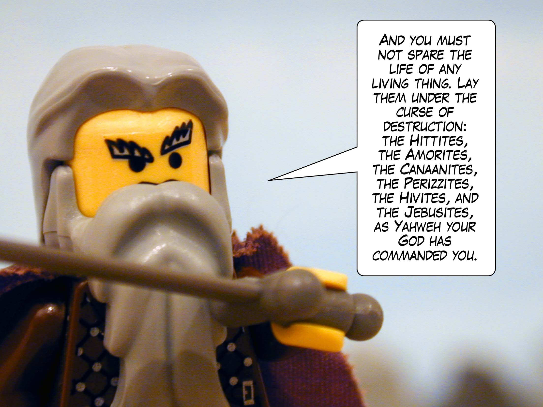 'And you must not spare the life of any living thing. Lay them under the curse of destruction: Hittites, Amorites, Canaanites, Perizzites, Hivites, and Jebusites, as Yahweh your God has commanded you.'