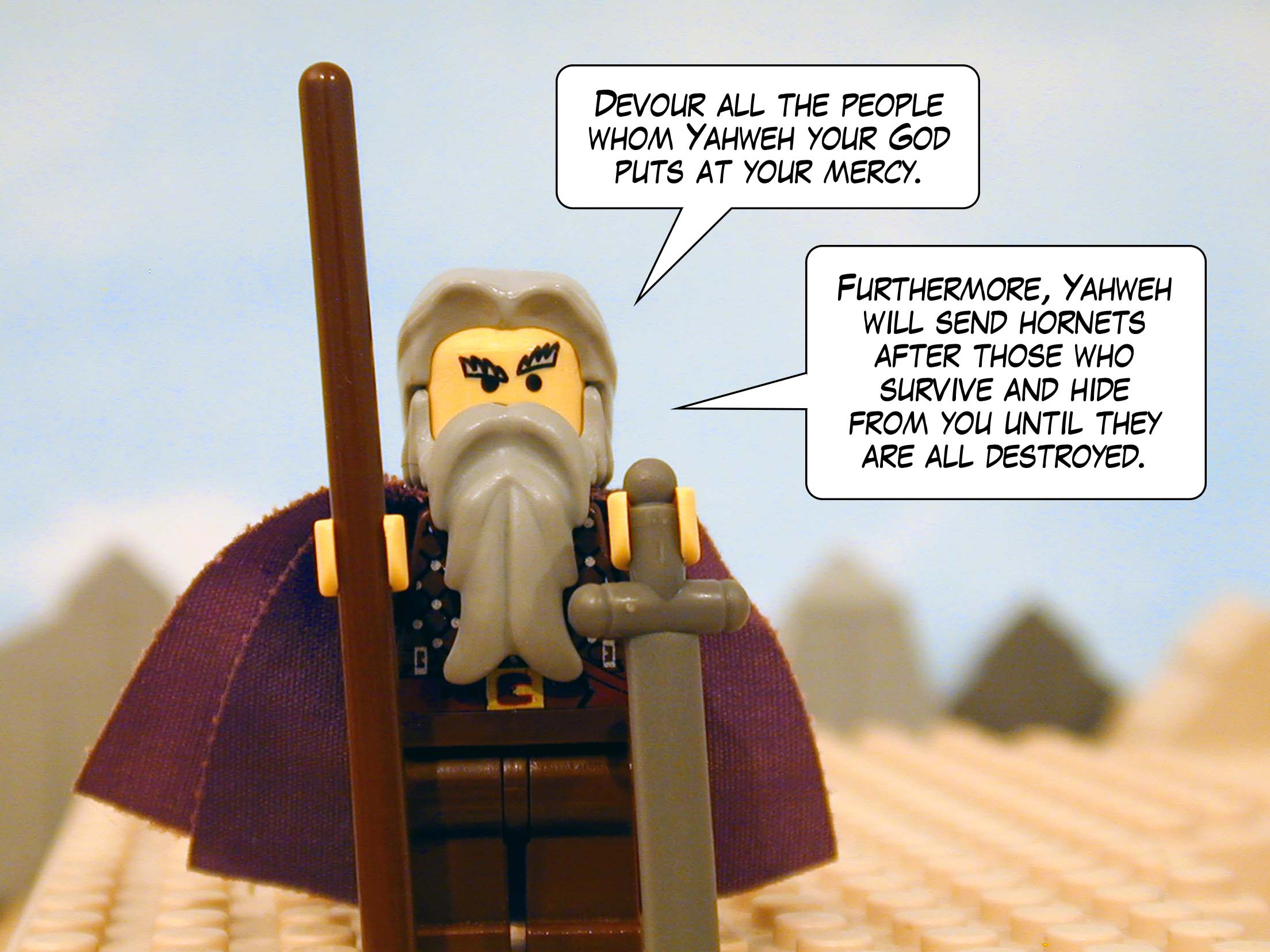 'Devour all the people whom Yahweh your God puts at your mercy. Show them no pity. Furthermore, Yahweh will send hornets after those who survive and hide from you until they are all destroyed.' Next story: Moses Dies