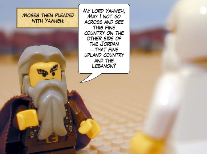 Moses then pleaded with Yahweh: My lord Yahweh, may I not go across and see this fine country on the other side of the Jordan — that fine upland country and the Lebanon?
