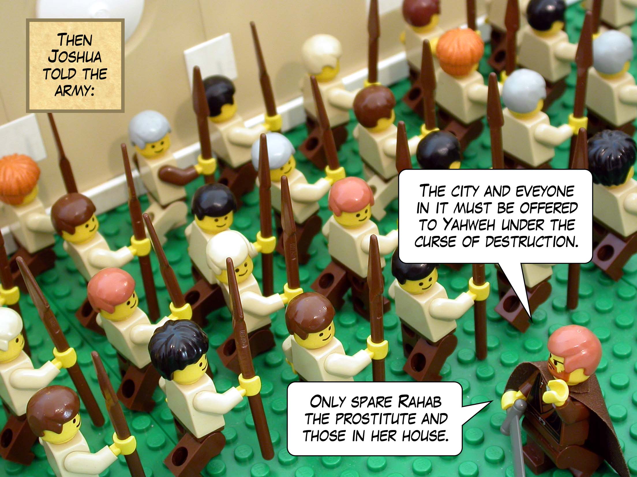 Then Joshua told the army, 'The city and eveyone in it must be offered to Yahweh under the curse of destruction. Only spare Rahab the prostitute and those in her house.'