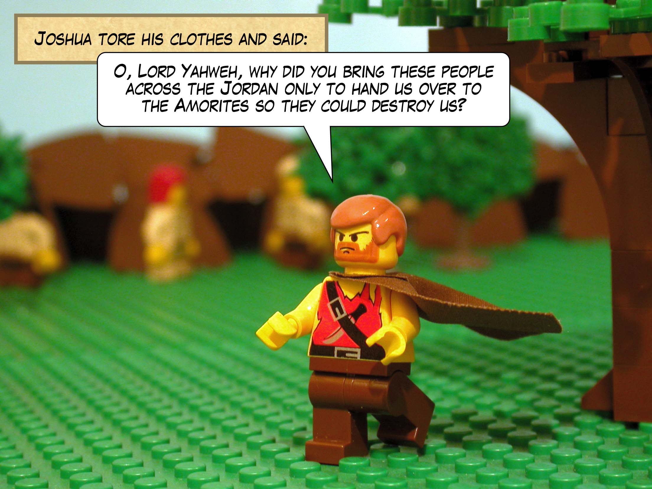 Joshua tore his clothes and said, 'O, Lord Yahweh, why did you bring these people across the Jordan only to hand us over to the Amorites so they could destroy us?'