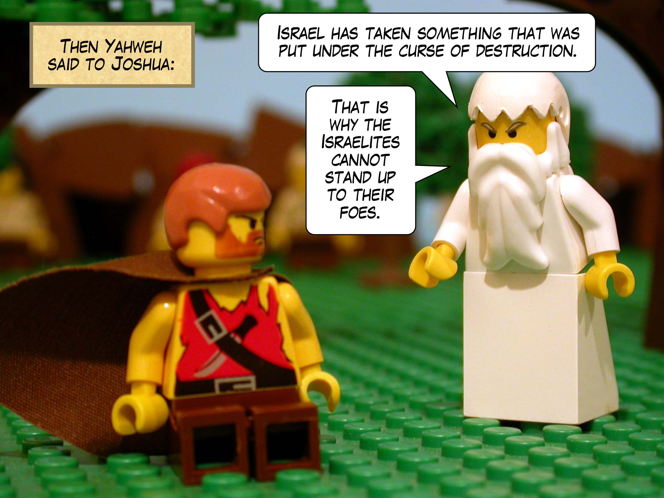 Then Yahweh said to Joshua, 'Israel has taken something that was put under the curse of destruction. That is why the Israelites cannot stand up to their foes.'