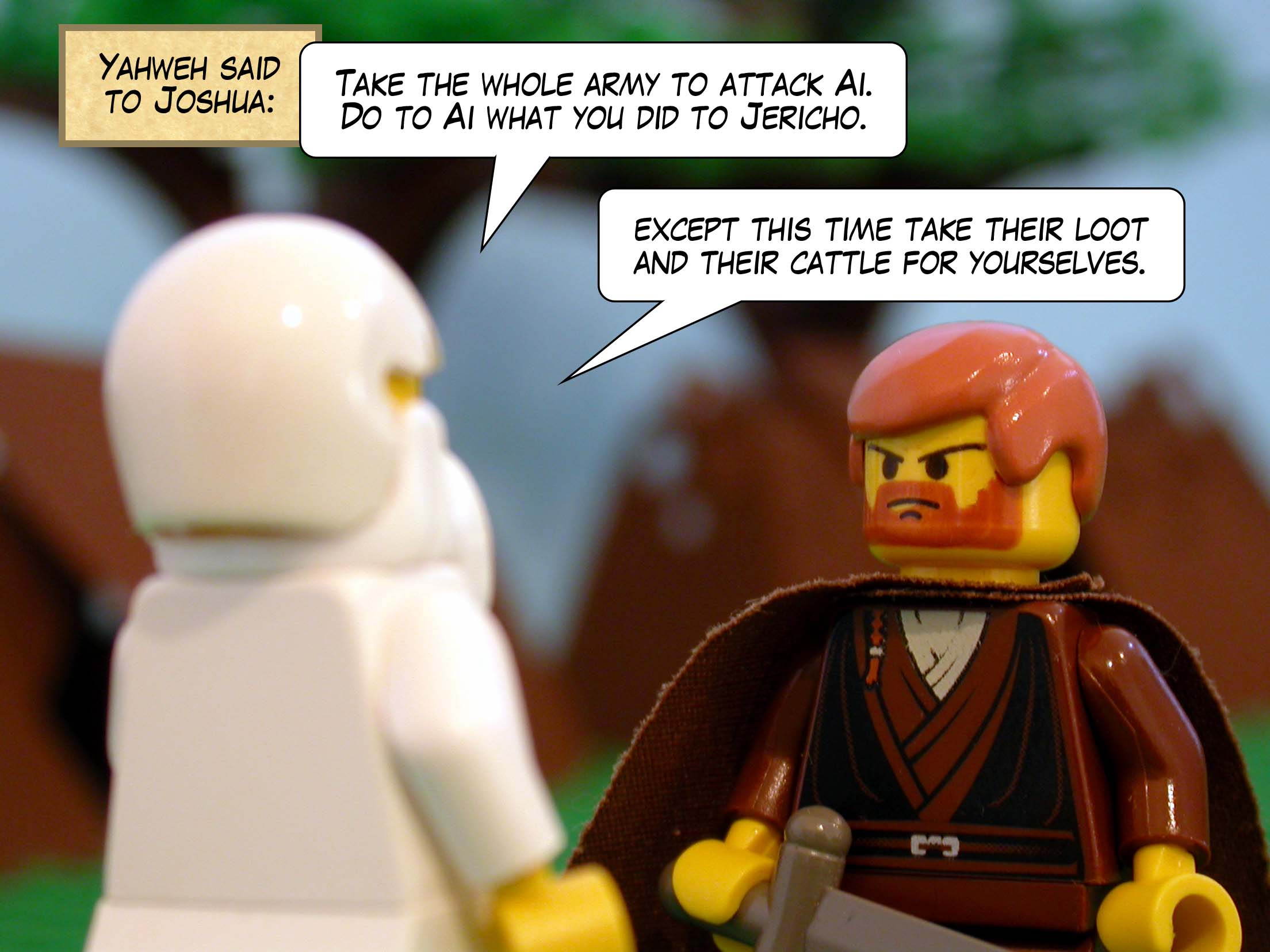 Yahweh said to Joshua, 'Take the whole army to attack Ai. Do to Ai what you did to Jericho, except this time take their loot and their cattle for yourselves.'