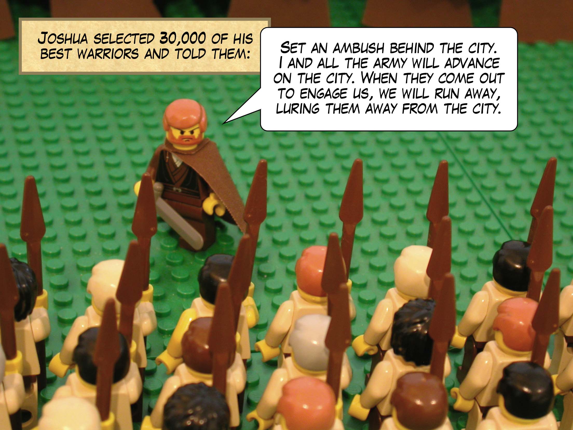 Joshua selected 30,000 of his best warriors and told them, 'Set an ambush behind the city. I and all the army will advance on the city. When they come out to engage us, we will run away, luring them away from the city.'