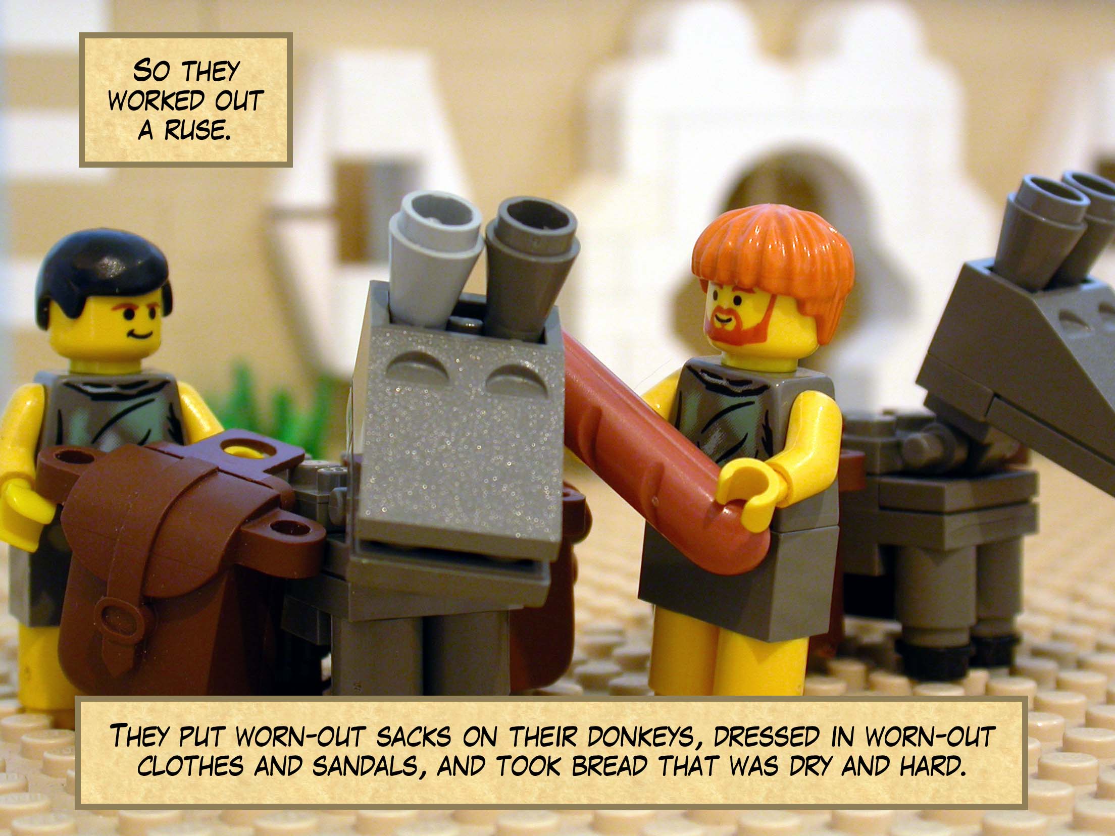 So they worked out a ruse. They put worn-out sacks on their donkeys, dressed in worn-out clothes and patched-up sandals, and took bread that was dry and hard.