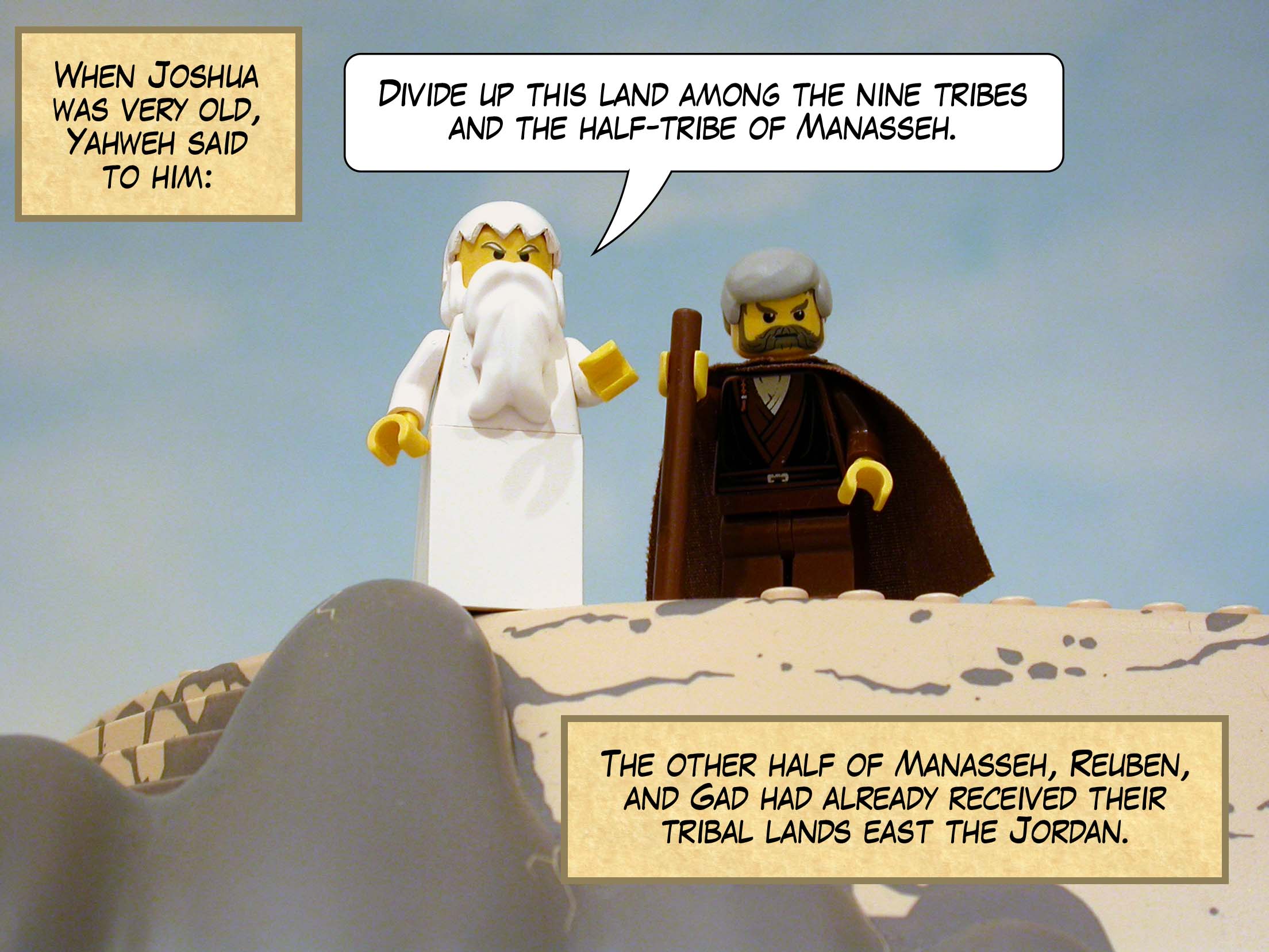 When Joshua was very old, Yahweh said to him, 'Divide up this land among the nine tribes and the half-tribe of Manasseh.' (The other half of Manasseh, Reuben, and Gad had already received their tribal lands east the Jordan.)