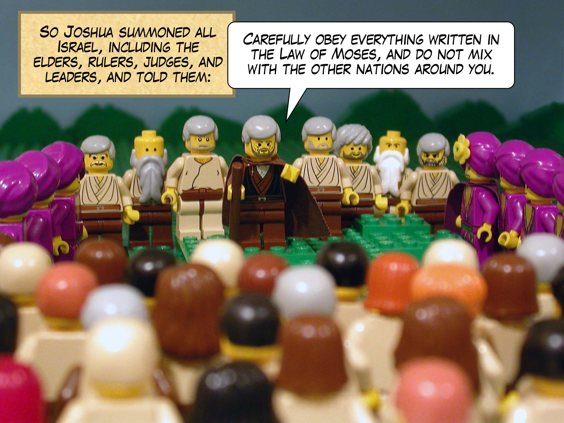 So Joshua summoned all Israel, including the elders, rulers, judges, and leaders, and told them, 'Carefully obey everything written in the Law of Moses, and do not mix with the other nations around you.'
