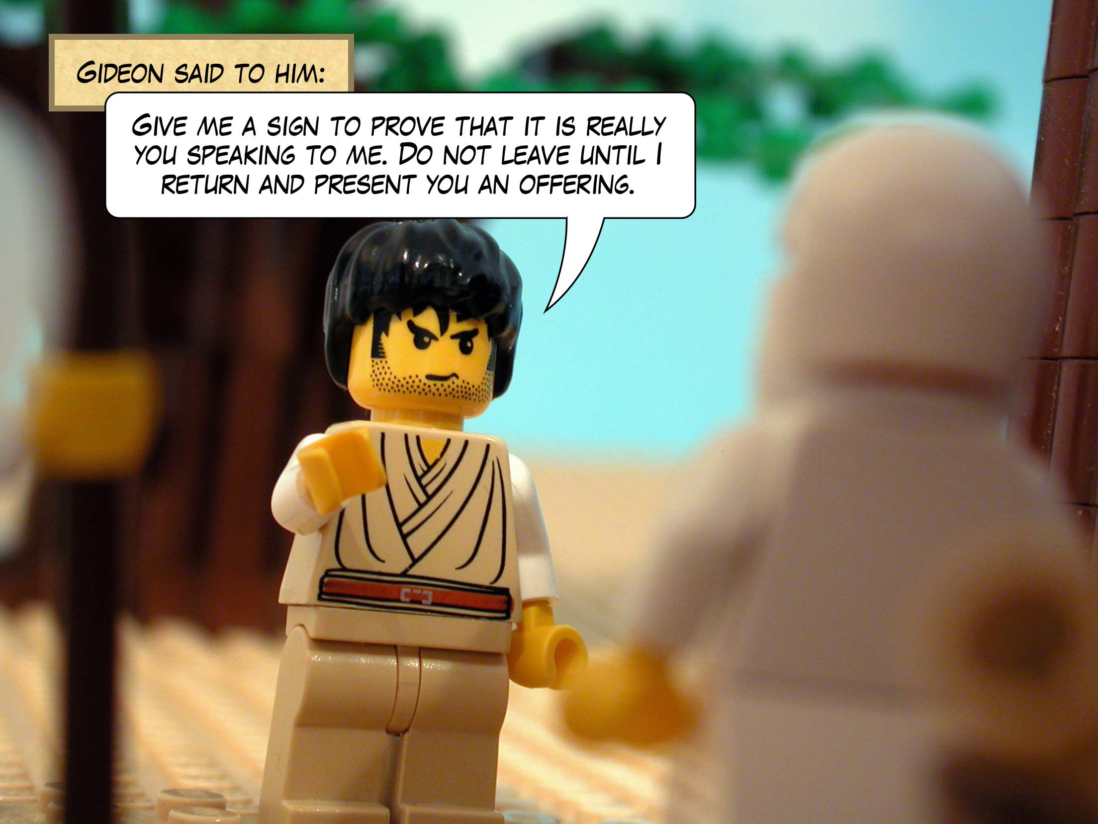 Gideon said to him, 'Give me a sign to prove that it is really you speaking to me. Do not leave until I return and present you an offering.'