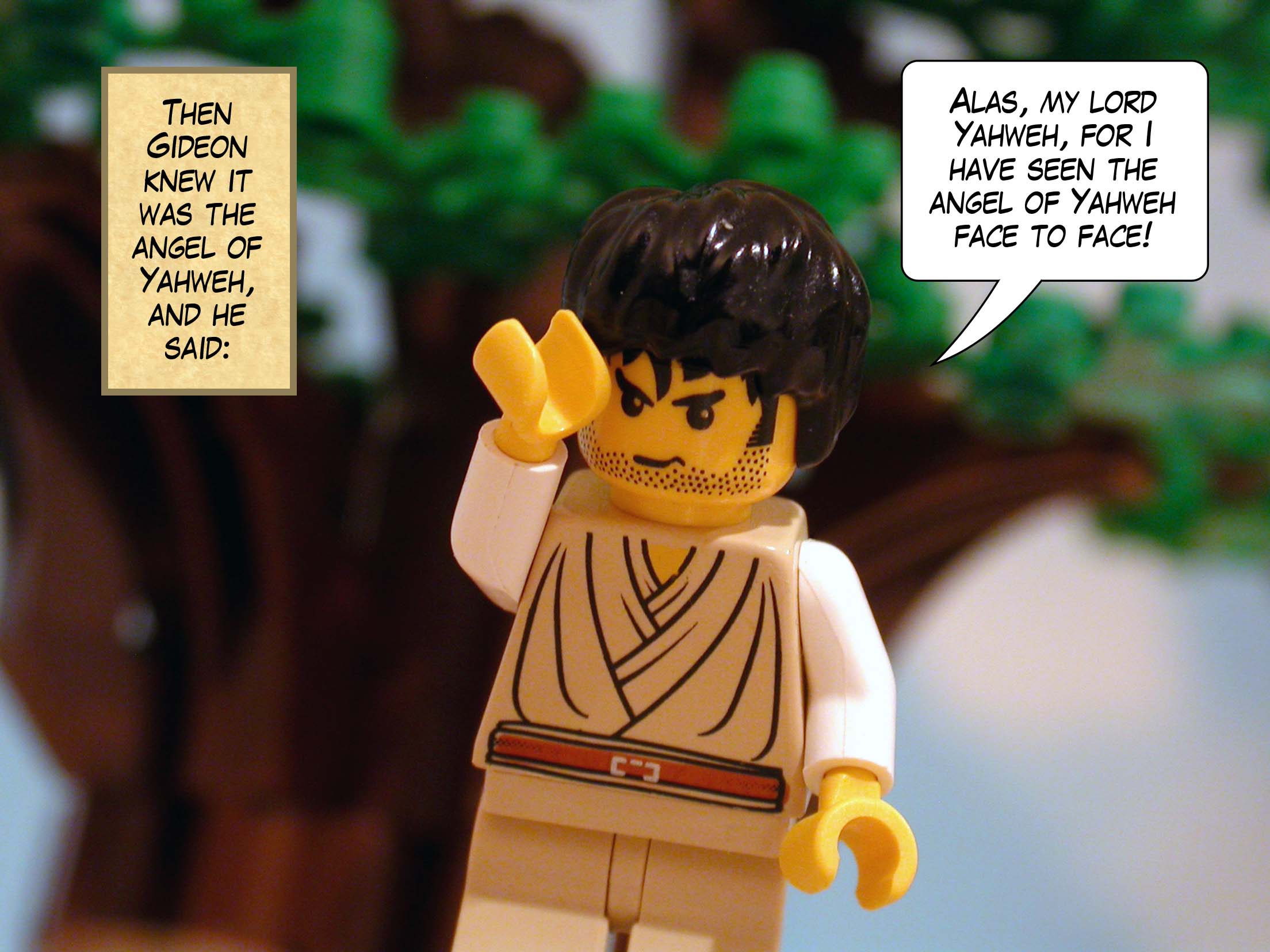 Then Gideon knew it was the angel of Yahweh, and he said, 'Alas, my lord Yahweh, for I have seen the angel of Yahweh face to face!'