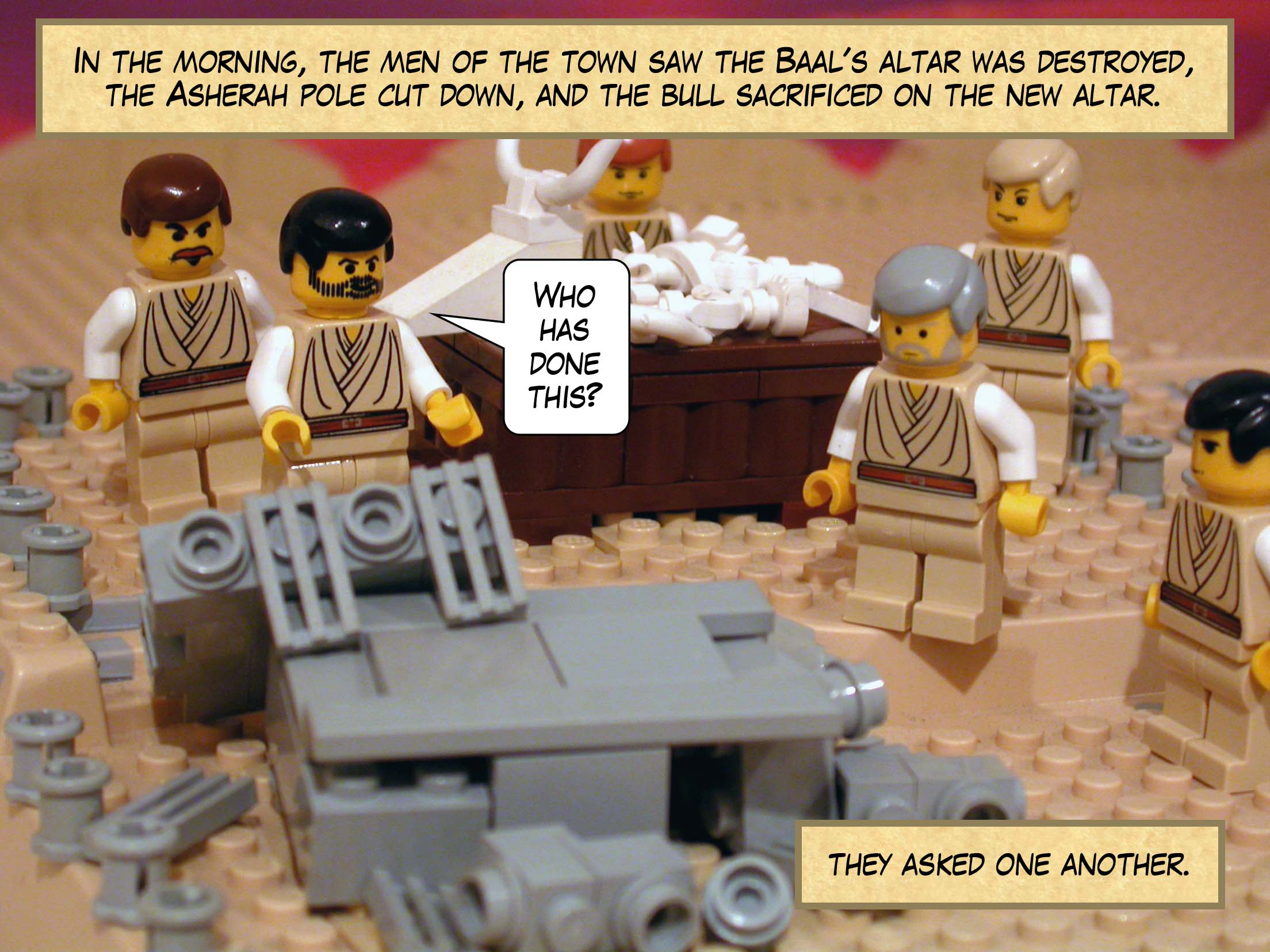 In the morning, the men of the town saw that the Baal's altar had been destroyed, the Asherah pole cut down, and the bull sacrificed on the new altar. 'Who has done this?' they asked one another.