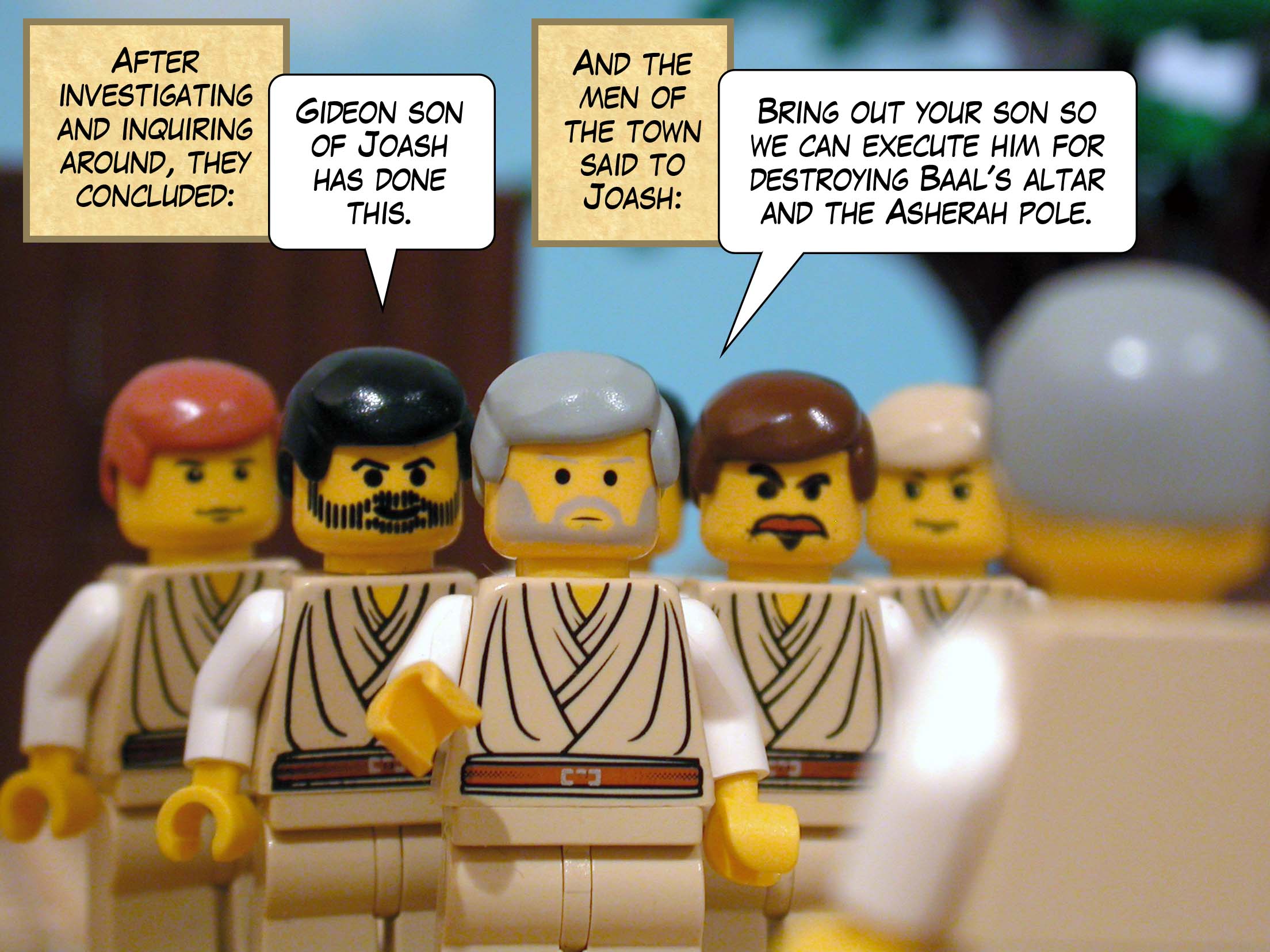 After investigating and inquiring around, they concluded 'Gideon son of Joash has done this.' And the men of the town said to Joash, 'Bring out your son so we can execute him for destroying Baal's altar and the Asherah pole.'