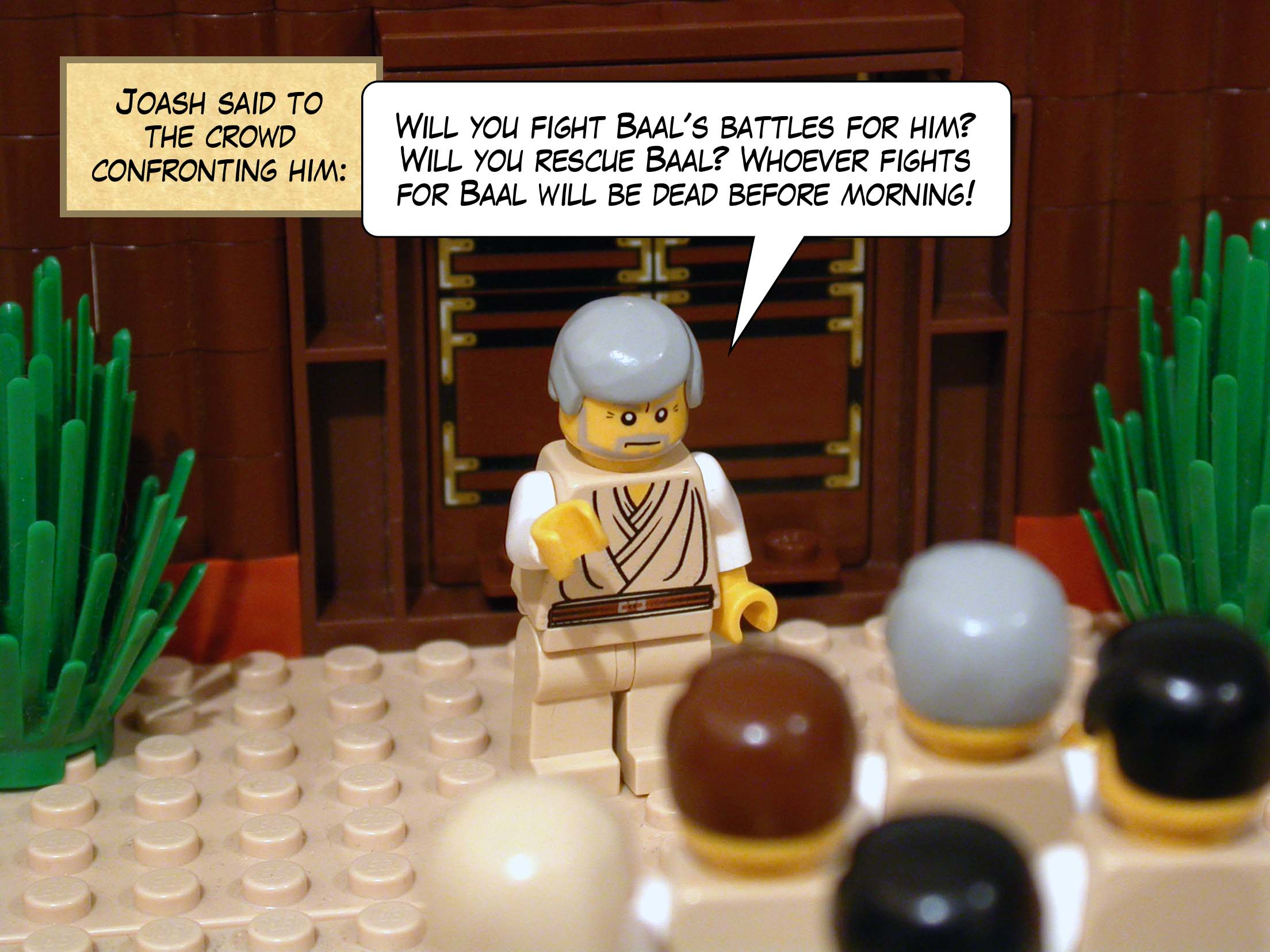 Joash said to the crowd confronting him, 'Will you fight Baal's battles for him? Will you rescue Baal? Whoever fights for Baal will be dead before morning!'