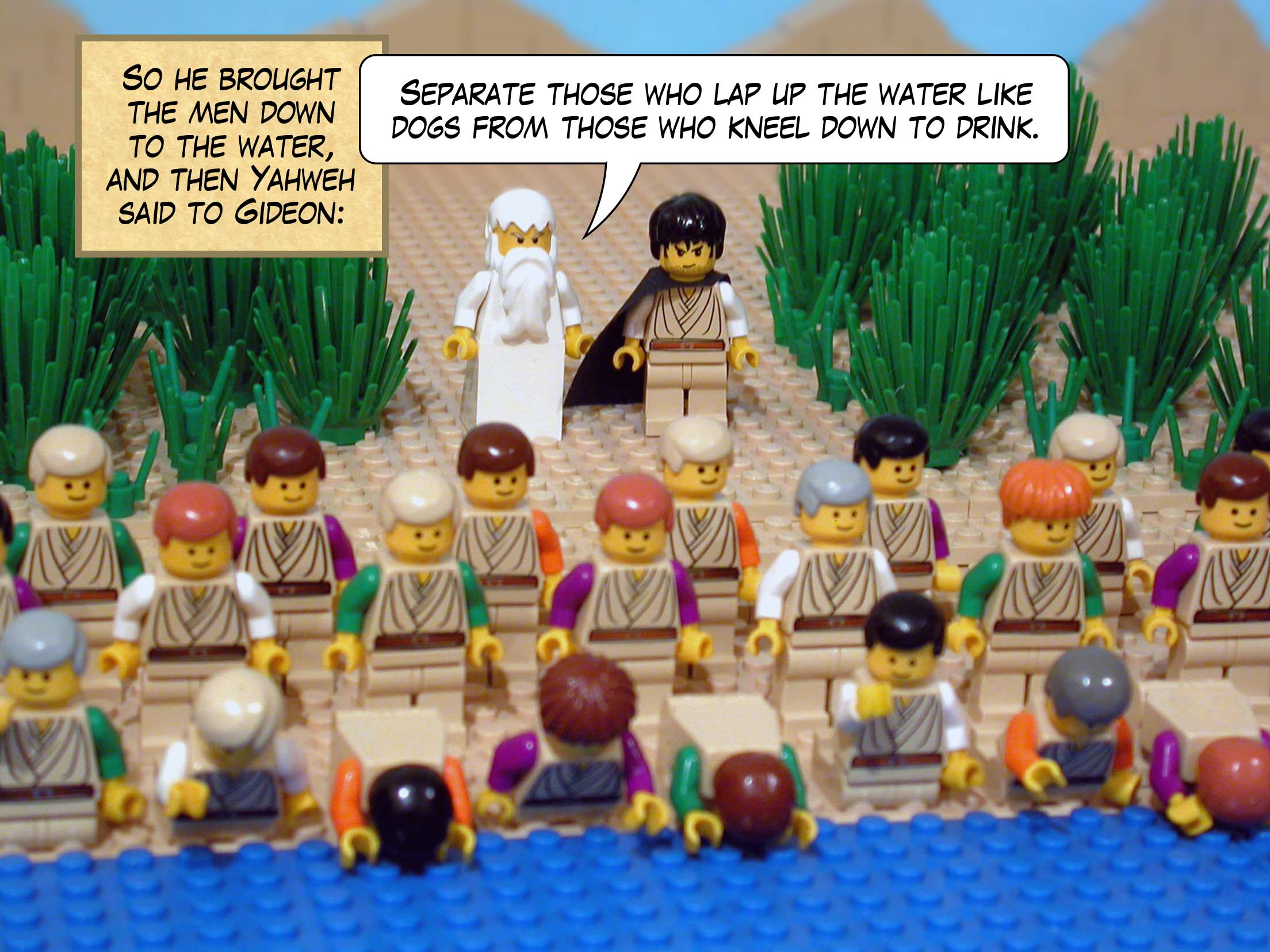 So he brought the men down to the water, and then Yahweh said to Gideon, 'Separate those who lap up the water like dogs from those who kneel down to drink.'
