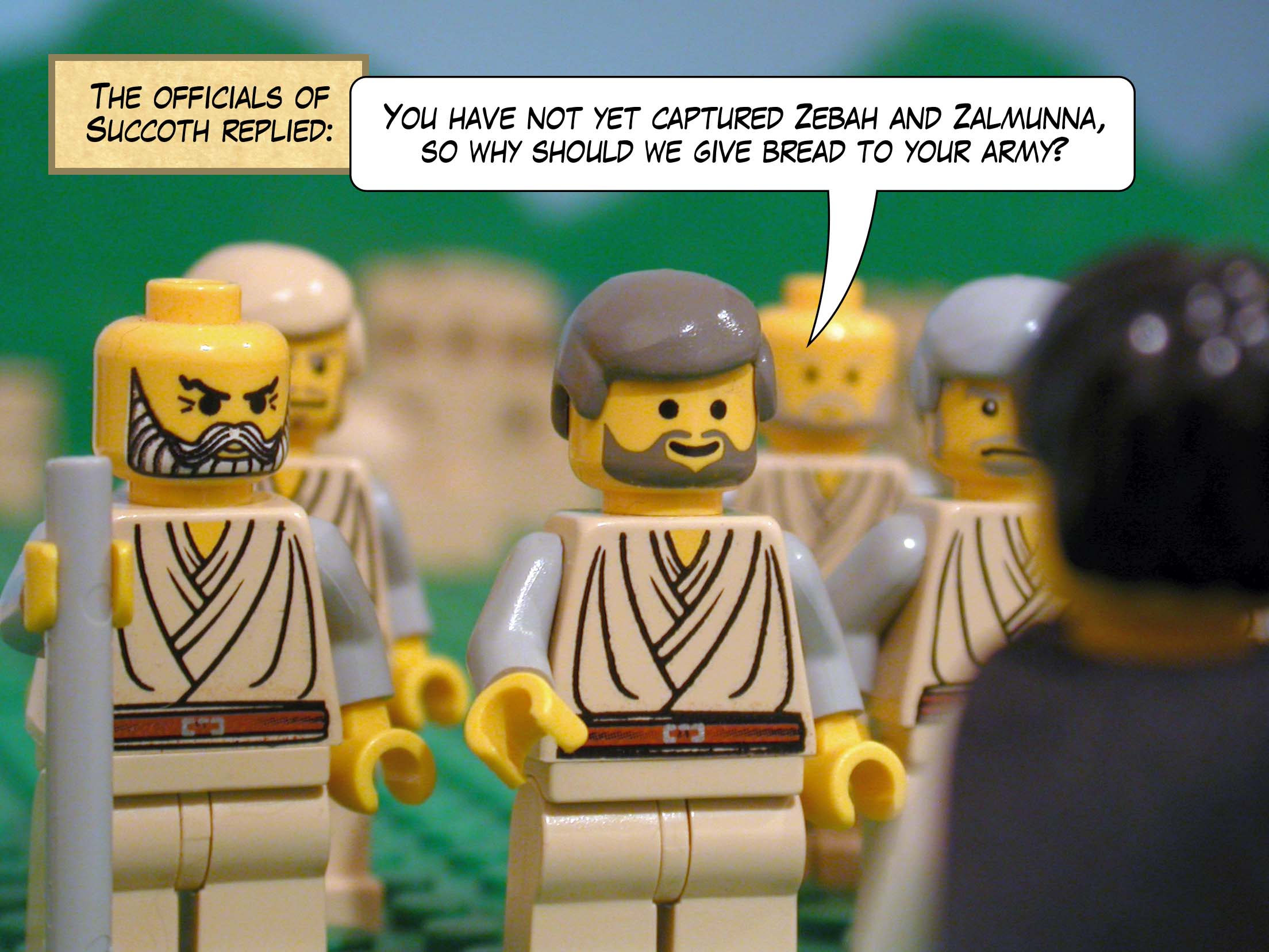 The officials of Succoth replied, 'You have not yet captured Zebah and Zalmunna, so why should we give bread to your army?'