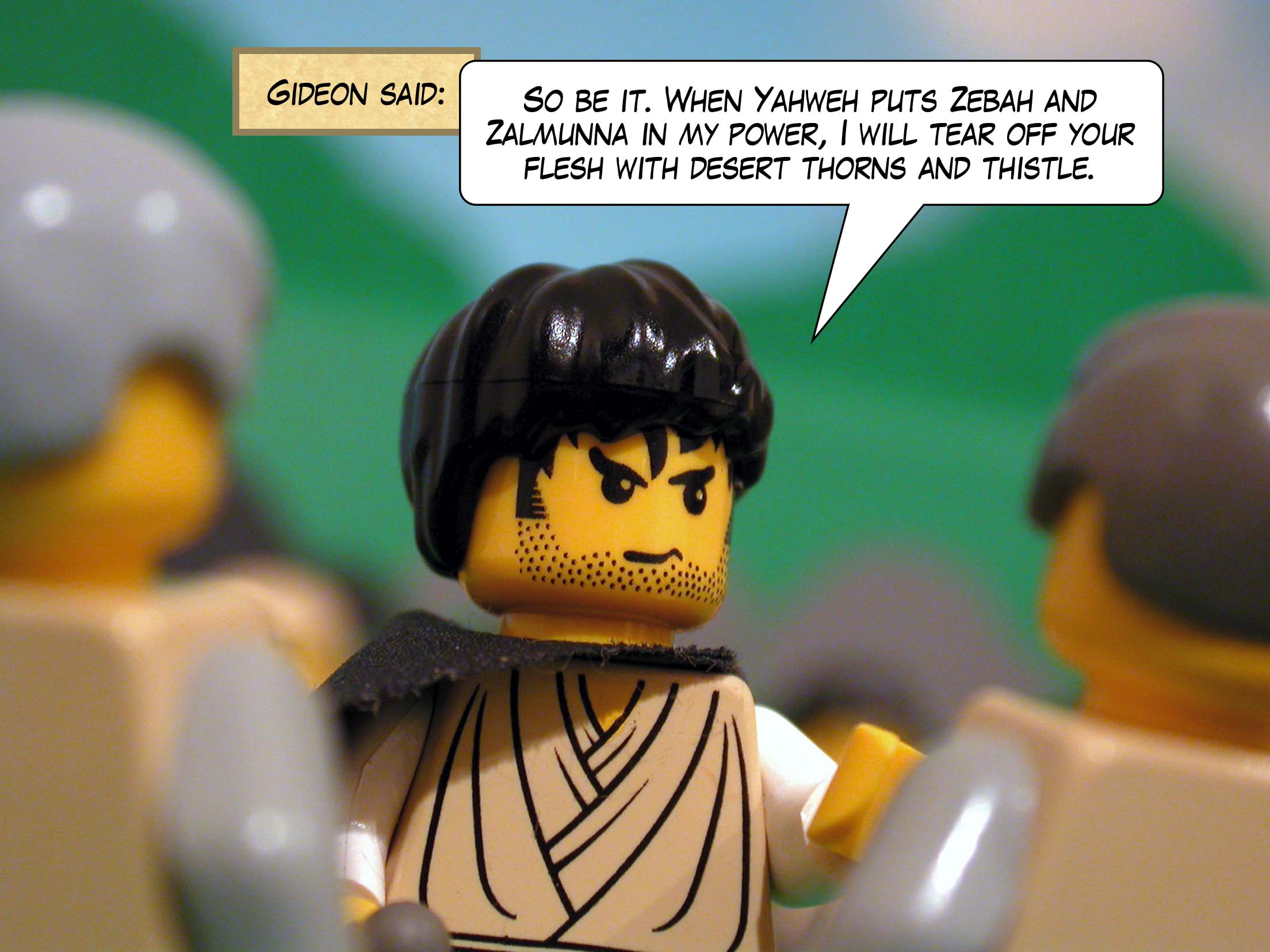 Gideon said, 'So be it. When Yahweh puts Zebah and Zalmunna in my power, I will tear off your flesh with desert thorns and thistle.'