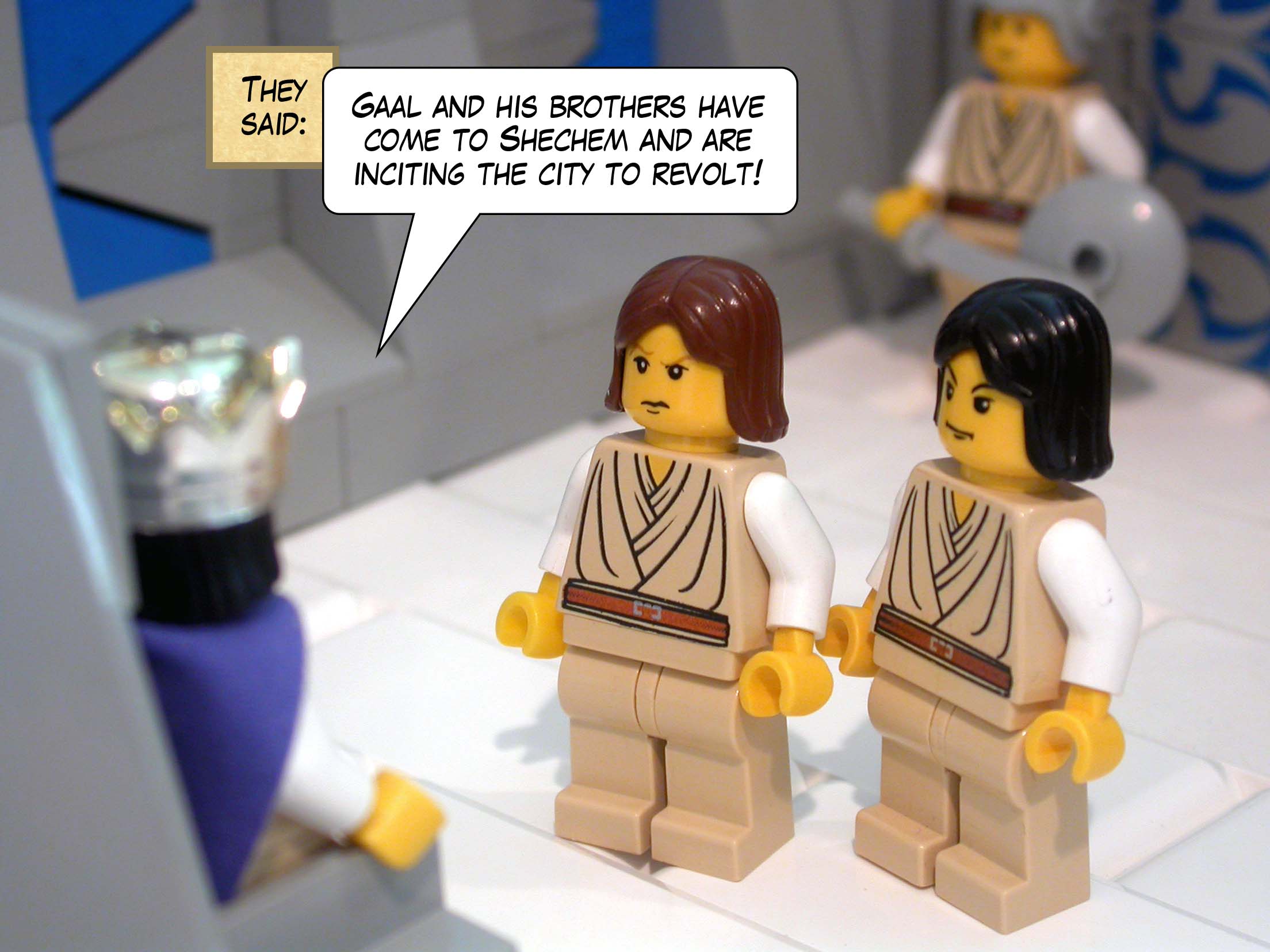 They said, 'Gaal and his brothers have come to Shechem and are inciting the city to revolt!'