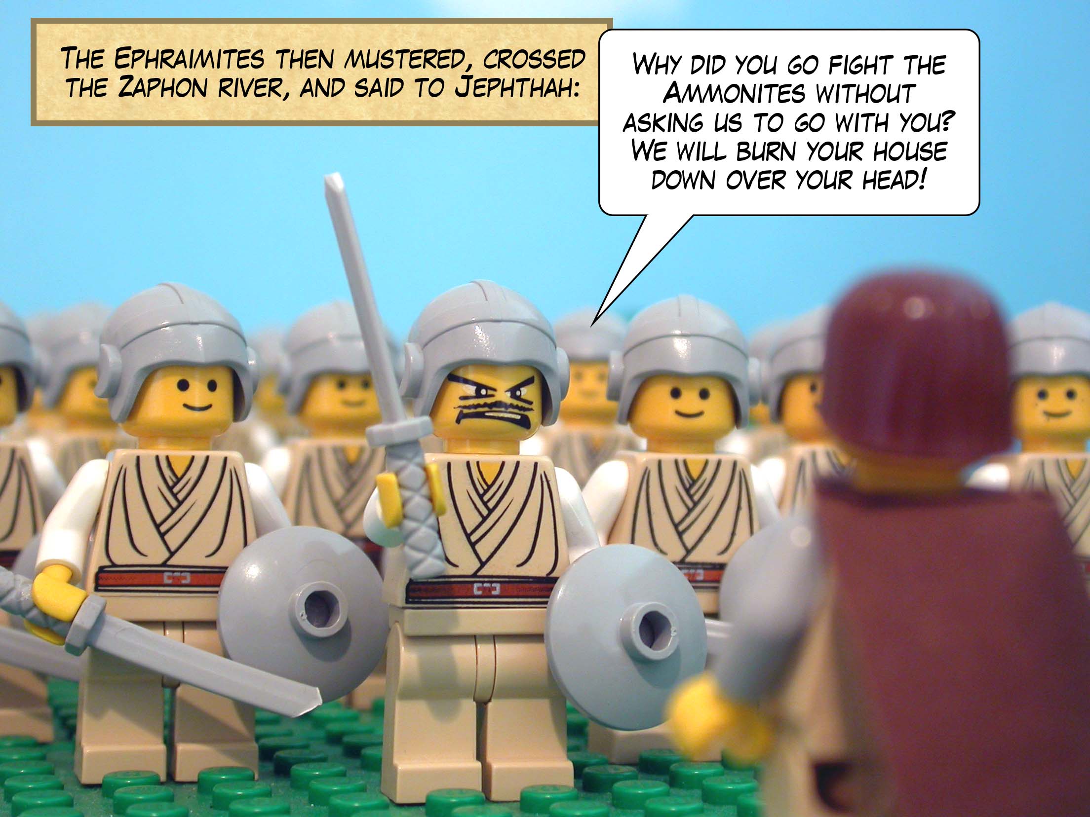 The Ephraimites then mustered, crossed the Zaphon, and said to Jephthah, 'Why did you go fight the Ammonites without asking us to go with you? We will burn your house down over your head!'