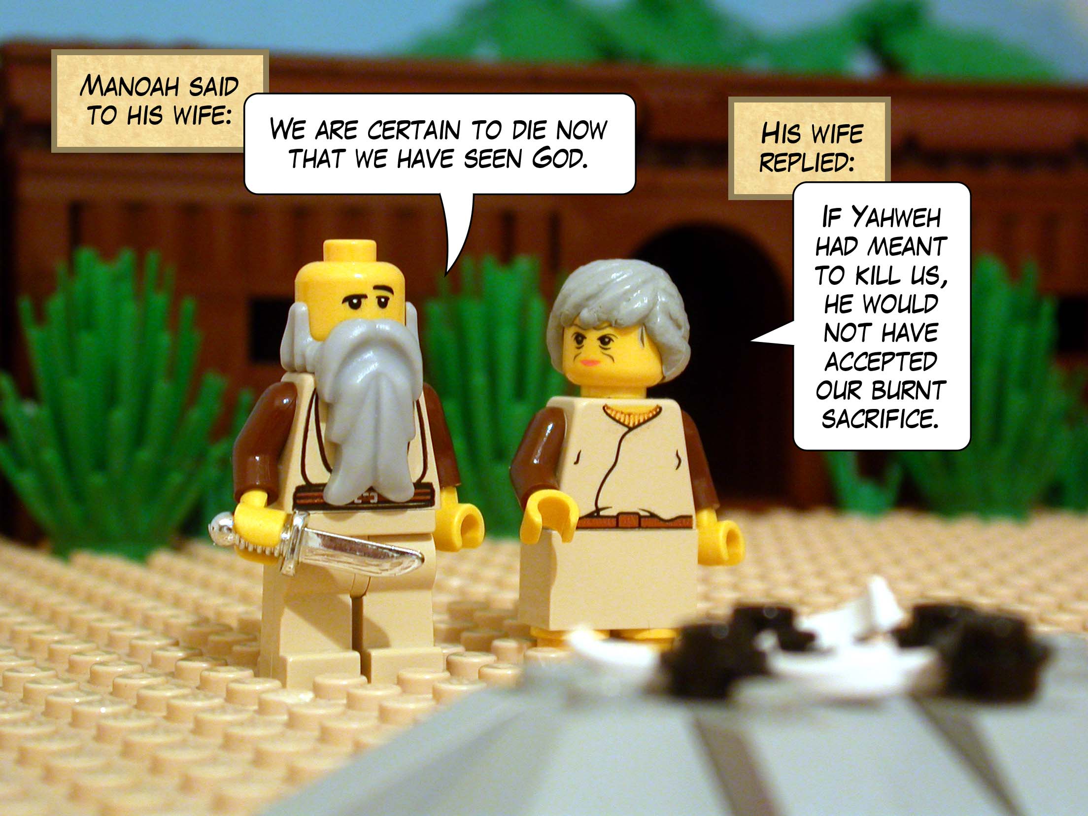 Manoah said to his wife, 'We are certain to die now that we have seen God.' His wife replied, 'If Yahweh had meant to kill us, he would not have accepted our burnt sacrifice.'