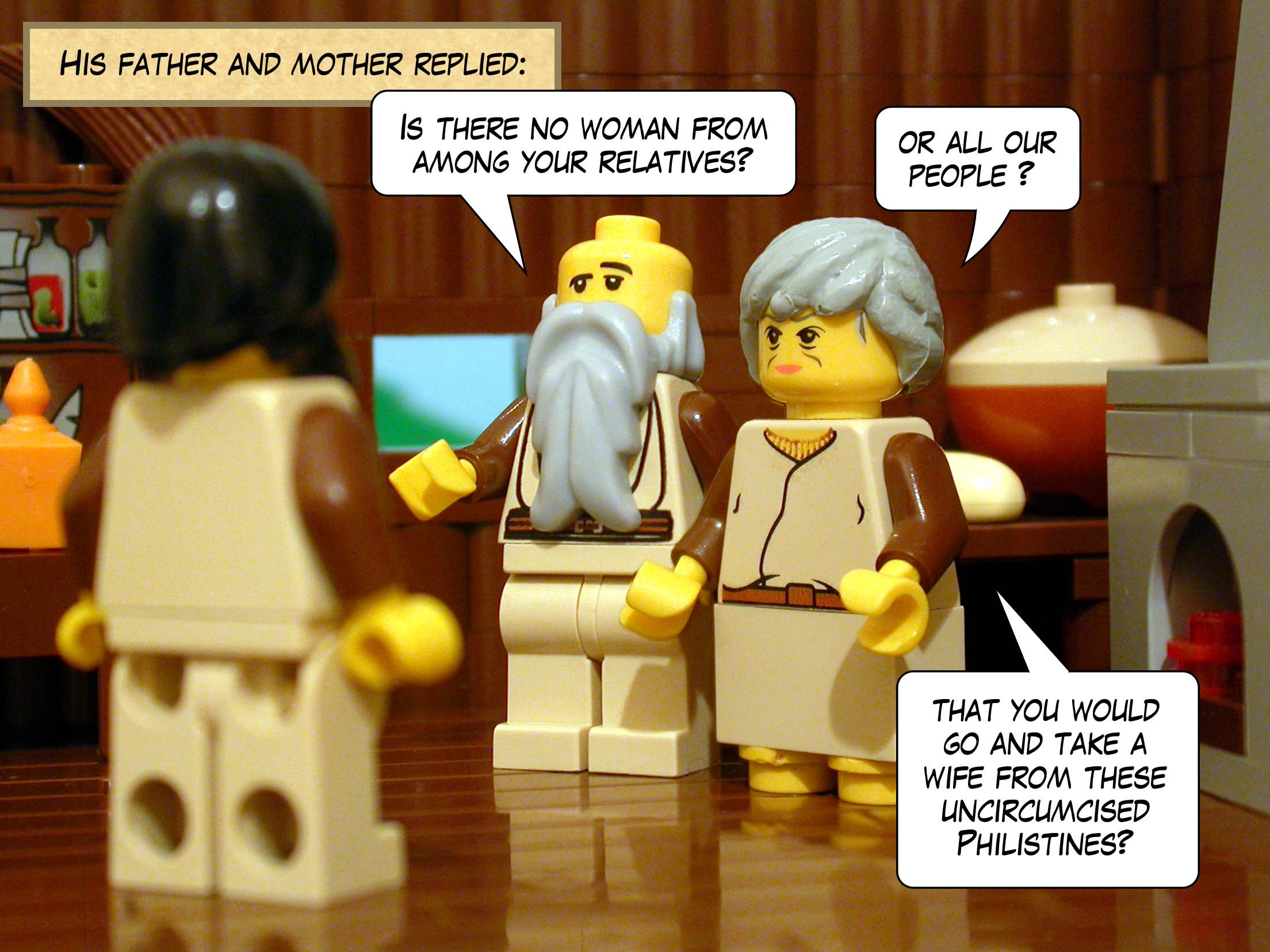 His father and mother replied, 'Is there no woman from among your relatives or all our people that you would go and take a wife from these uncircumcised Philistines?'