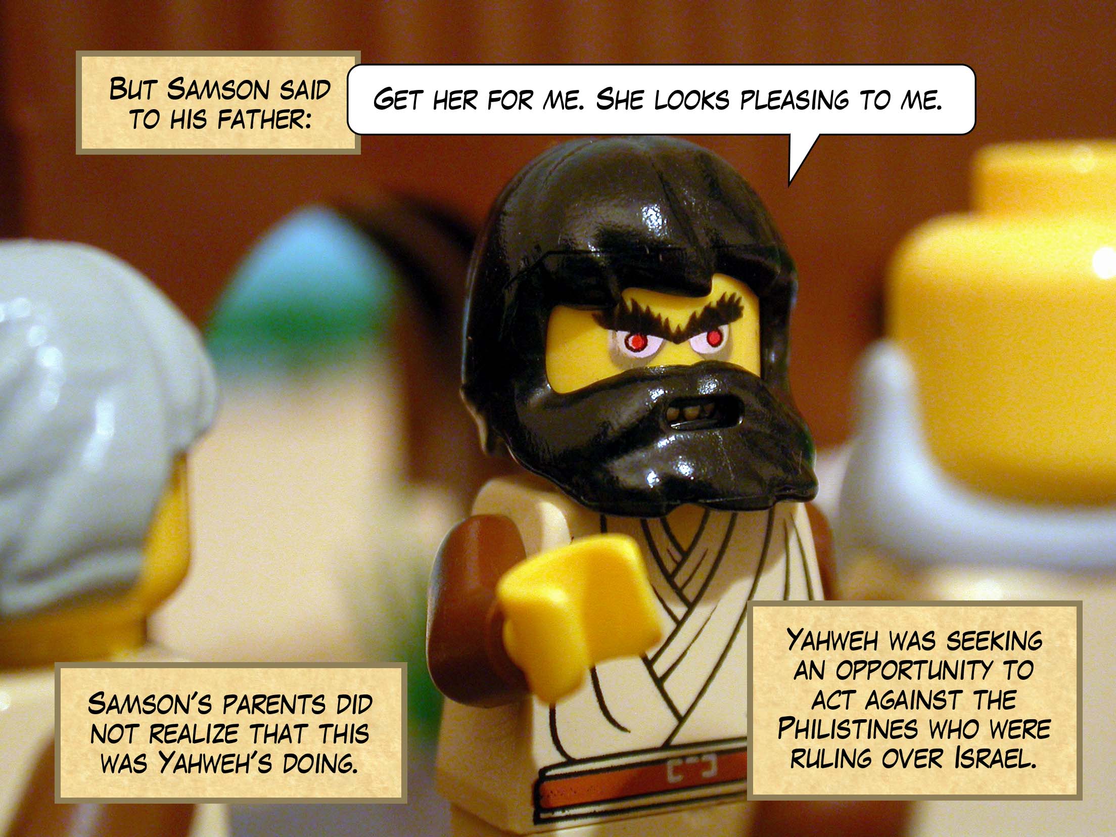 But Samson said to his father, 'Get her for me. She looks pleasing to me.' Samson's father and mother did not realize that this was Yahweh's doing. Yahweh was seeking an opportunity to act against the Philistines who were ruling over Israel.