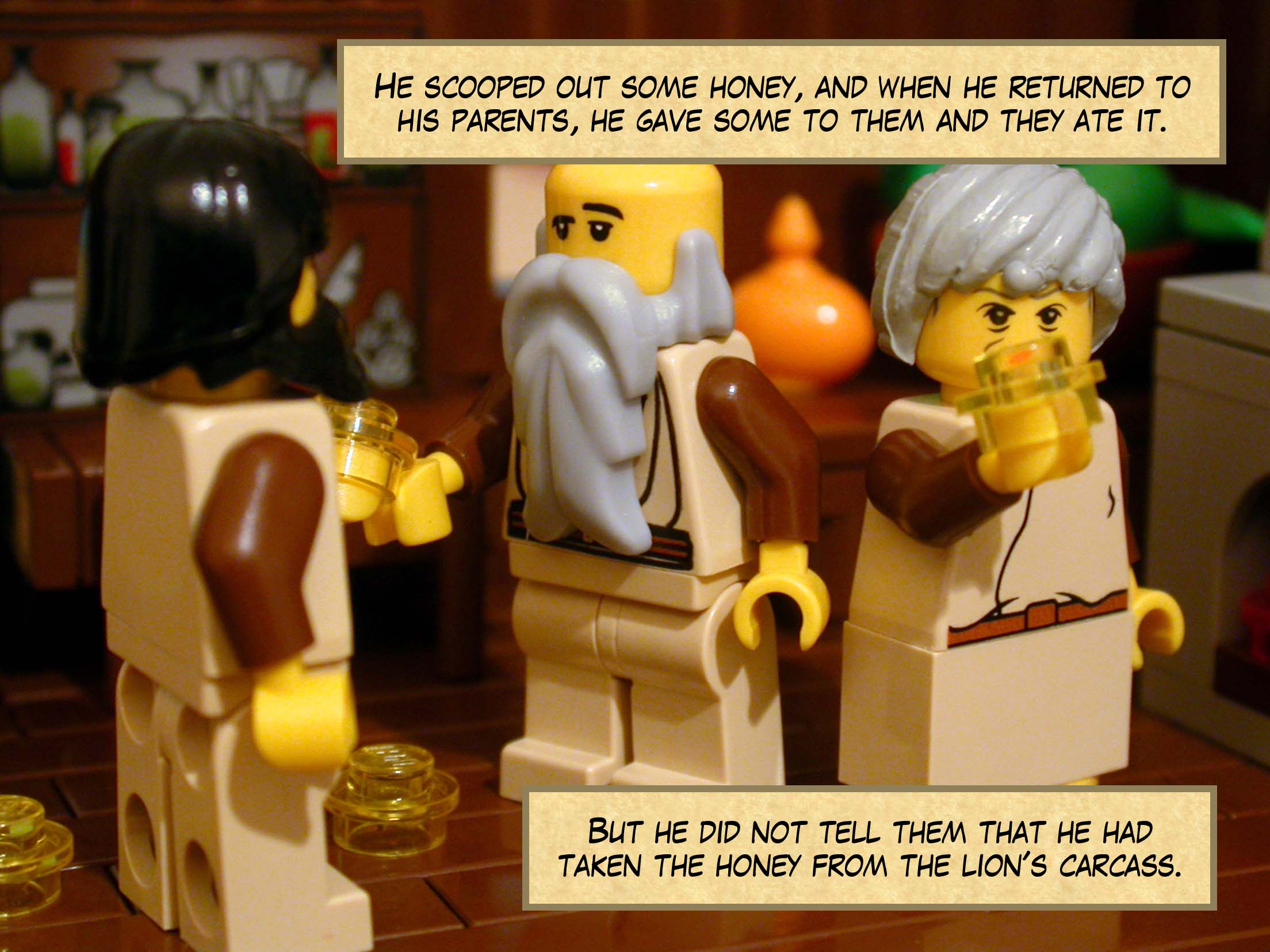 He scooped out some honey, and when he returned to his parents, he gave some to them and they ate it. But he did not tell them that he had taken the honey from the lion's carcass.