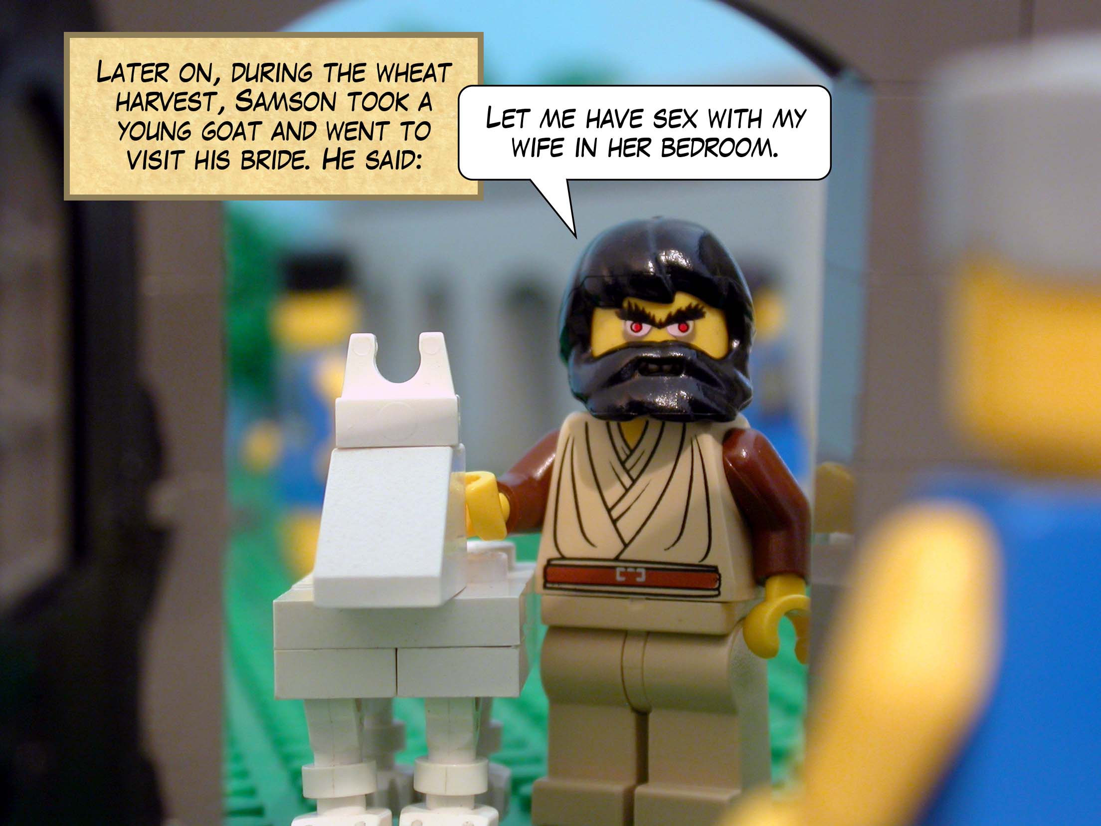 Later on, during the wheat harvest, Samson took a young goat and went to visit his bride. He said, 'Let me have sex with my wife in her bedroom.'