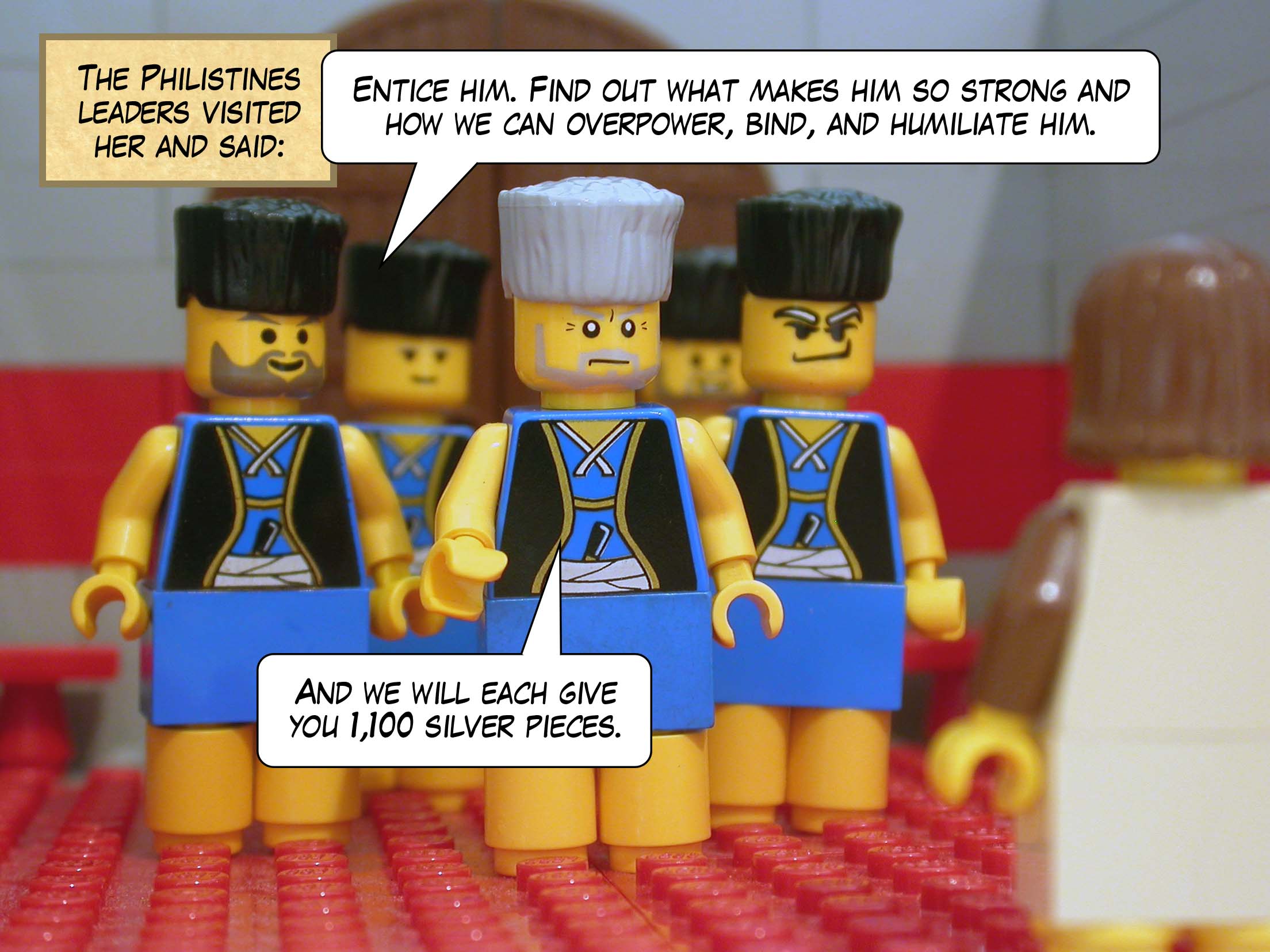 The Philistines leaders visited her and said, 'Entice him. Find out what makes him so strong and how we can overpower, bind, and humiliate him. And we will each give you eleven hundred silver pieces.'