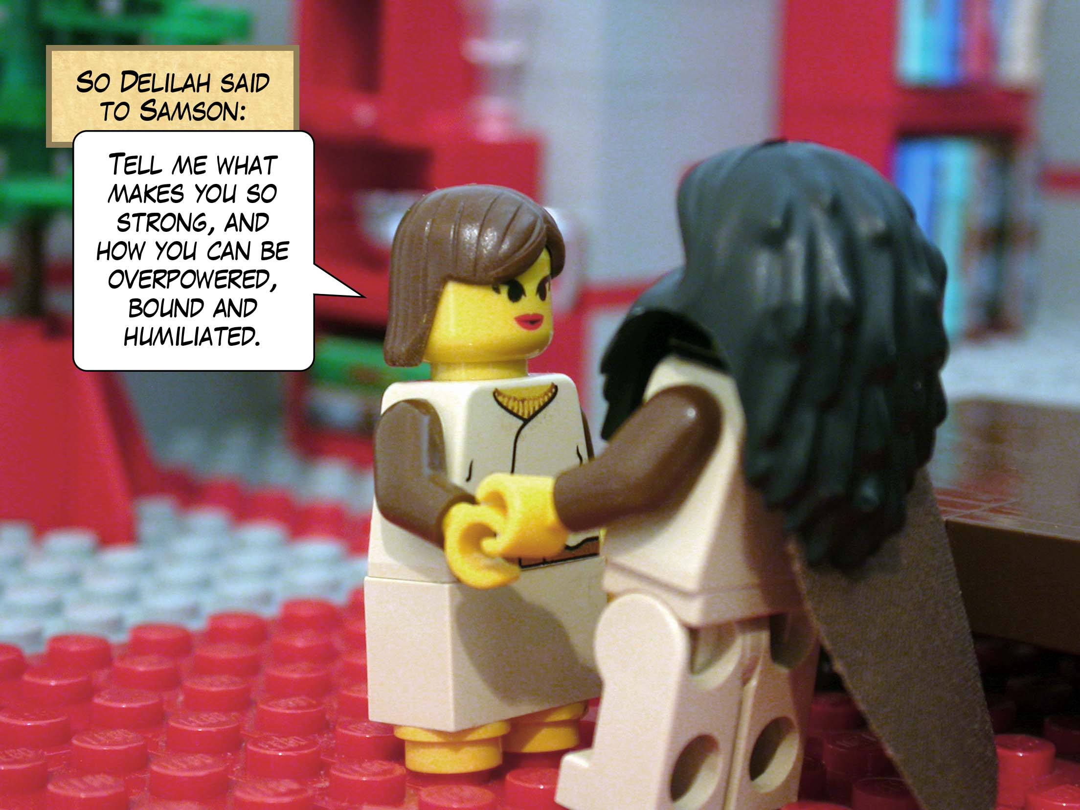 So Delilah said to Samson, 'Tell me what makes you so strong, and how you can be overpowered, bound and humiliated.'