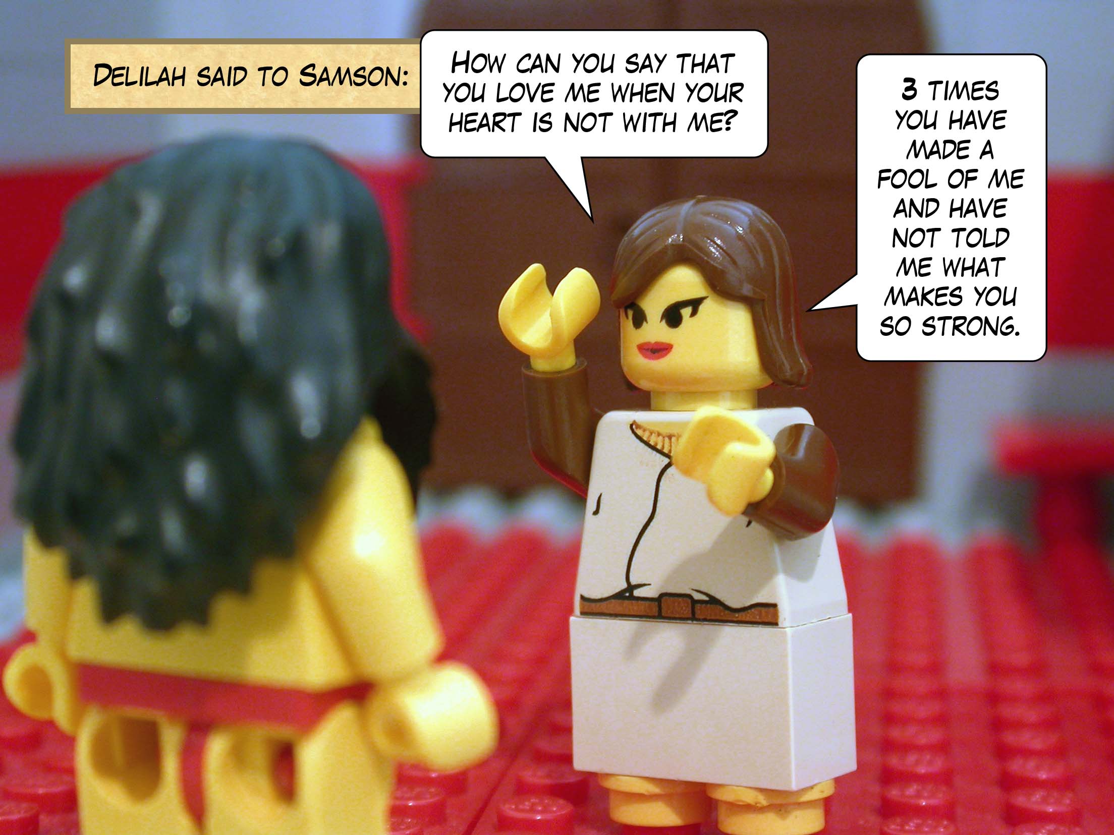 Delilah said to Samson, 'How can you say that you love me when your heart is not with me? Three times you have made a fool of me and have not told me what makes you so strong.'